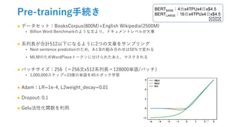 Pre-training手続き
● データセット：BooksCorpus(800M)+English Wikipedia(2500M)
‣ Billion Word Benchmarkのような文より，ドキュメントレベルが大事
● 系列長が合計512以下になるように2つの文章をサンプリング
‣ Next sentence predictionのため，AとBの組み合わせは50％で変わる
‣ MLMのためWordPieceトークンに分けられたあと，マスクされる
● バッチサイズ：256（＝256文x512系列長＝128000単語/バッチ）
‣ 1,000,000ステップ=33億の単語を40エポック学習
● Adam：LR=1e-4, L2weight_decay=0.01
● Dropout: 0.1
● Gelu活性化関数を利用
BERTBASE：4台x4TPUx4日x$4.5
BERTLARGE：16台x4TPUx4日x$4.5
🤔🤔🤔
17
 