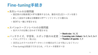 Fine-tuning手続き
●系列レベルの分類問題
‣ 固定長の分散表現C∈RHを獲得するため，最初の[CLS]トークンを使う
‣ 新しく追加する層は分類層W∈RKxH＋ソフトマックス層のみ
‣ BERTも一緒に学習させる
●スパンorトークンレベルの分類問題
‣ 各タスクの仕様に合わせて学習させる
●バッチサイズ，学習率，エポック数のみ変更
‣ ドロップアウト：常に0.1
‣ 10万以上のラベル付きデータセットの場合はそこまで気にしなくていい
‣ Fine-tuningは高速でできるため，パラメータ探索すべき
18
 
