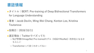 書誌情報
●タイトル：BERT: Pre-training of Deep Bidirectional Transformers
for Language Understanding
●著者：Jacob Devlin, Ming-Wei Chang, Kenton Lee, Kristina
Toutanova
●投稿日：2018/10/11
●選定理由：Twitterでバズってた
‣ NLP界隈のImageNet Pre-trainedモデル（VGGやResNet）的存在になるか
もらしい
‣ Transformerって良くわかってない
2
 