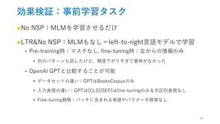 効果検証：事前学習タスク
●No NSP：MLMを学習させるだけ
●LTR&No NSP：MLMもなし＝left-to-right言語モデルで学習
‣ Pre-training時：マスクなし, fine-tuning時：左からの情報のみ
• 別のパターンも試したけど，精度下がりすぎて意味がなかった
‣ OpenAI GPTと比較することが可能
• データセットの違い：GPTはBooksCorpusのみ
• 入力表現の違い：GPTは[CLS][SEP]はfine-tuningのみ＆文区別表現なし
• Fine-tuning戦略：バッチに含まれる単語やパラメータ探索なし
24
 