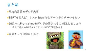 まとめ
●双方向言語モデルが大事
●BERTを使えば，タスクSpecificなアーキテクチャいらない
●10月末にPre-trainedモデルが公開されるのでDLしましょう
‣ そして様々なNLPタスクにおけるSOTA戦争を！
●次のキャラは何がくる？
29
 