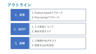 アウトライン
1．背景
1. Feature-basedアプローチ
2. Fine-tuningアプローチ
2．BERT
1. 入力表現について
2. 事前学習タスク
3．実験
1. 11種類のNLPタスク
2. 提案手法の有効性
3
 