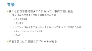 背景
●様々な自然言語処理タスクにおいて，事前学習は有効
‣ 文レベルのタスク：文同士の関係性が大事
• 自然言語推論
• 言い換え
‣ トークンレベル：モデルはトークンレベルで良い出力が求められる
• 名付けられたエンティティ認識
• Q＆A
●事前学習には二種類のアプローチがある
5
 