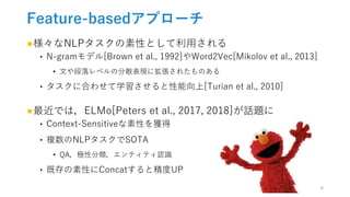 Feature-basedアプローチ
●様々なNLPタスクの素性として利用される
‣ N-gramモデル[Brown et al., 1992]やWord2Vec[Mikolov et al., 2013]
• 文や段落レベルの分散表現に拡張されたものある
‣ タスクに合わせて学習させると性能向上[Turian et al., 2010]
●最近では，ELMo[Peters et al., 2017, 2018]が話題に
‣ Context-Sensitiveな素性を獲得
‣ 複数のNLPタスクでSOTA
• QA，極性分類，エンティティ認識
‣ 既存の素性にConcatすると精度UP
6
 
