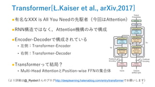 Transformer[Ł.Kaiser et al., arXiv,2017]
●有名なXXX is All You Needの先駆者（今回はAttention）
●RNN構造ではなく，Attention機構のみで構成
●Encoder-Decoderで構成されている
‣ 左側：Transformer-Encoder
‣ 右側：Transformer-Decoder
●Transformerって結局？
‣ Multi-Head AttentionとPosition-wise FFNの集合体
（より詳細は@_Ryobotさんのブログhttp://deeplearning.hatenablog.com/entry/transformerでお願いします）
8
 