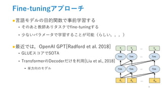 Fine-tuningアプローチ
●言語モデルの目的関数で事前学習する
‣ そのあと教師ありタスクでfine-tuningする
‣ 少ないパラメータで学習することが可能（らしい，，，）
●最近では，OpenAI GPT[Radford et al. 2018]
‣ GLUEスコアでSOTA
‣ TransformerのDecoderだけを利用[Liu et al., 2018]
• 単方向のモデル
9
 
