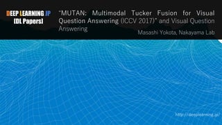 DEEP LEARNING JP
[DL Papers]
“MUTAN: Multimodal Tucker Fusion for Visual
Question Answering (ICCV 2017)” and Visual Question
Answering
Masashi Yokota, Nakayama Lab
http://deeplearning.jp/
1
 