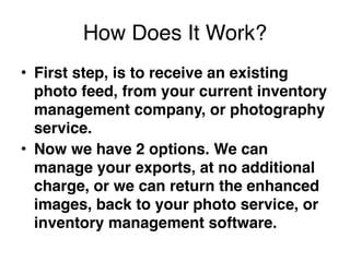 How Does It Work?
• First step, is to receive an existing
  photo feed, from your current inventory
  management company, or photography
  service. 
• Now we have 2 options. We can
  manage your exports, at no additional
  charge, or we can return the enhanced
  images, back to your photo service, or
  inventory management software.
 