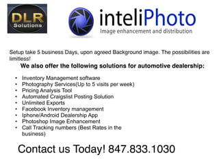 Setup take 5 business Days, upon agreed Background image. The possibilities are
limitless!
      We also offer the following solutions for automotive dealership:
  •   Inventory Management software
  •   Photography Services(Up to 5 visits per week)
  •   Pricing Analysis Tool
  •   Automated Craigslist Posting Solution 
  •   Unlimited Exports
  •   Facebook Inventory management
  •   Iphone/Android Dealership App
  •   Photoshop Image Enhancement
  •   Call Tracking numbers (Best Rates in the
      business)
  
      Contact us Today! 847.833.1030
 