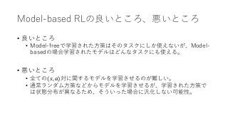 Model-based RLの良いところ、悪いところ
• 良いところ
• Model-freeで学習された方策はそのタスクにしか使えないが、Model-
basedの場合学習されたモデルはどんなタスクにも使える。
• 悪いところ
• 全ての(𝑠...