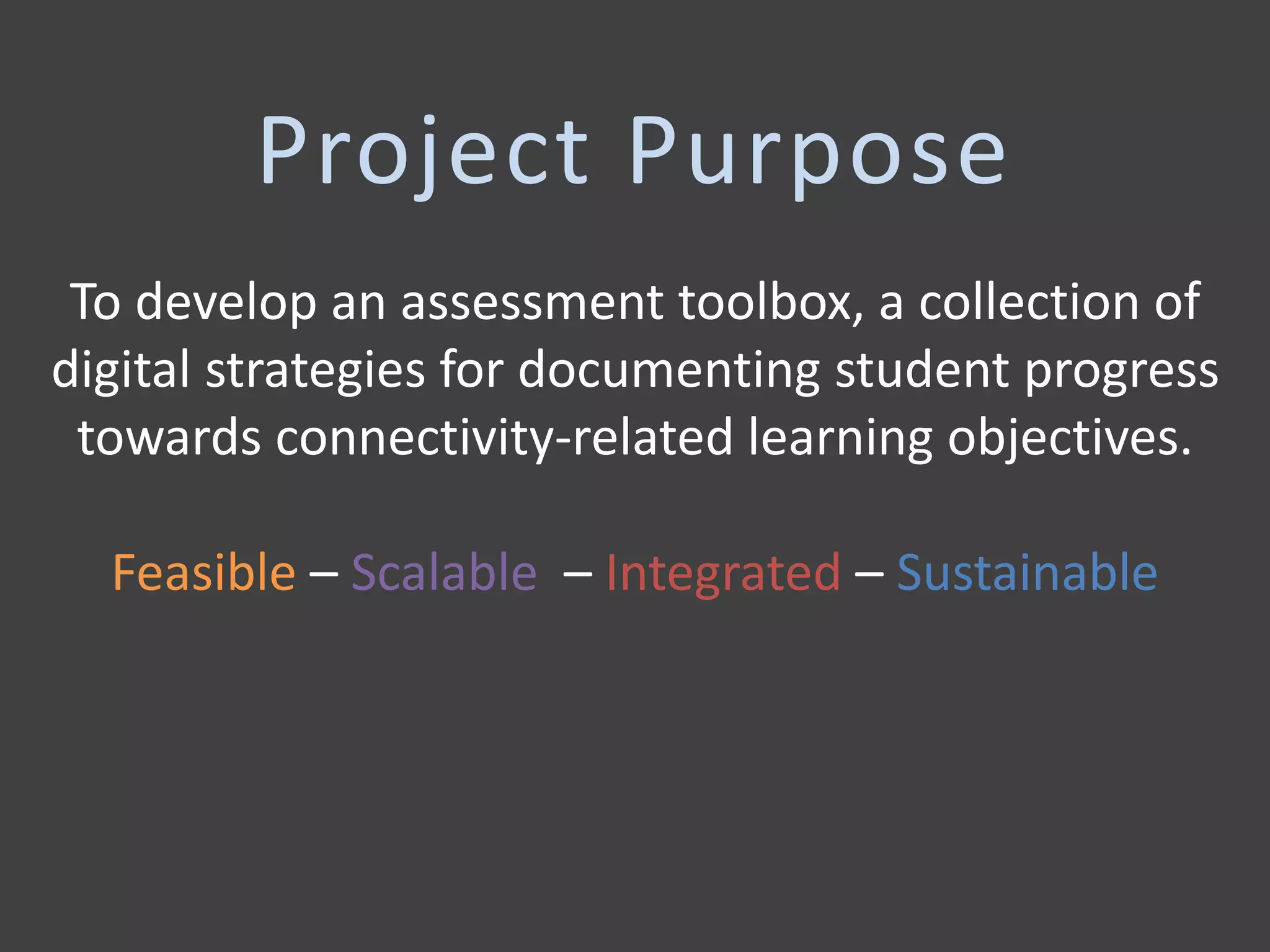 Project Purpose
To develop an assessment toolbox, a collection of
digital strategies for documenting student progress
towards connectivity-related learning objectives.
Feasible – Scalable – Integrated – Sustainable
 