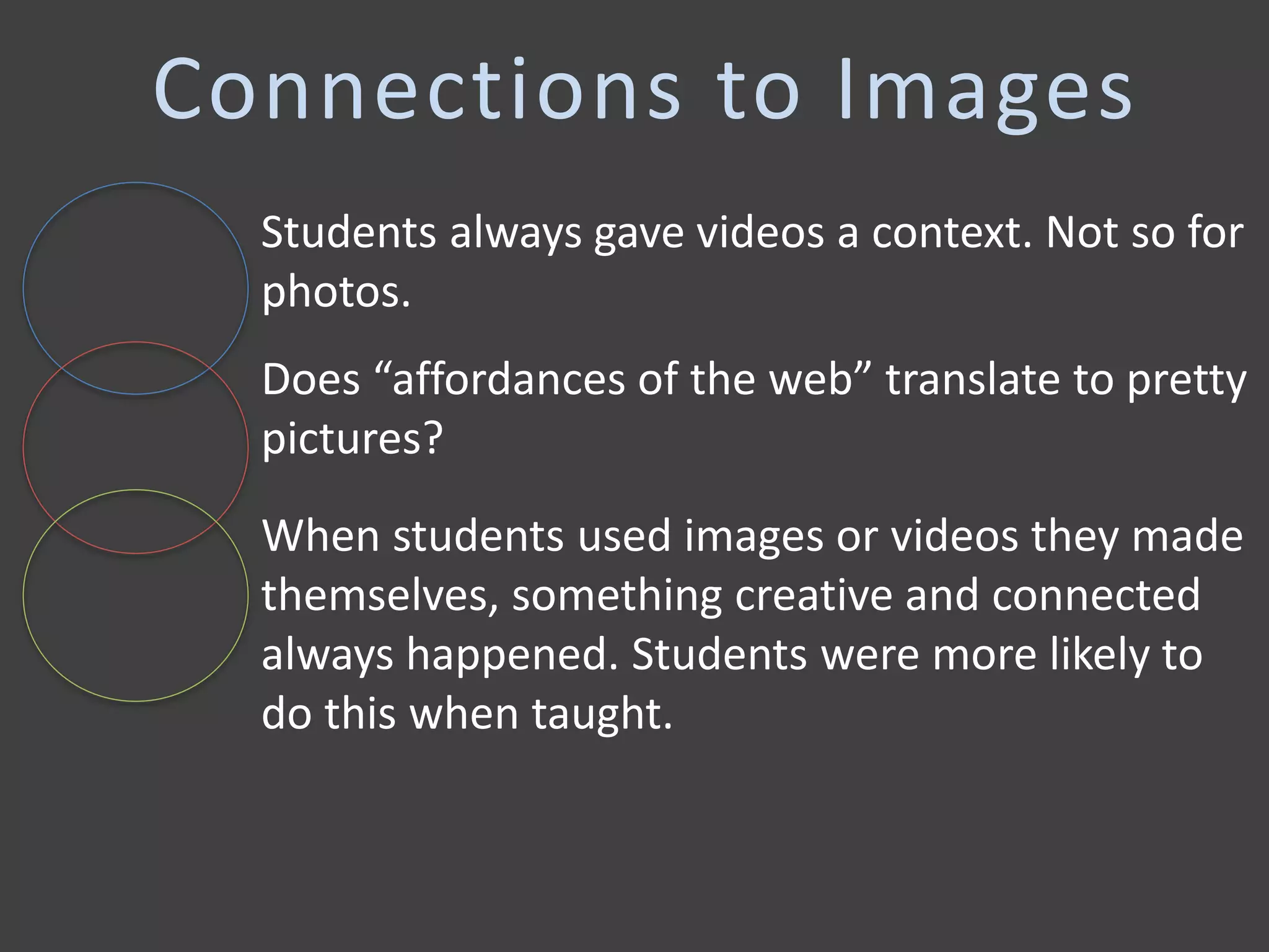 Connections to Images
When students used images or videos they made
themselves, something creative and connected
always happened. Students were more likely to
do this when taught.
Students always gave videos a context. Not so for
photos.
Does “affordances of the web” translate to pretty
pictures?
 