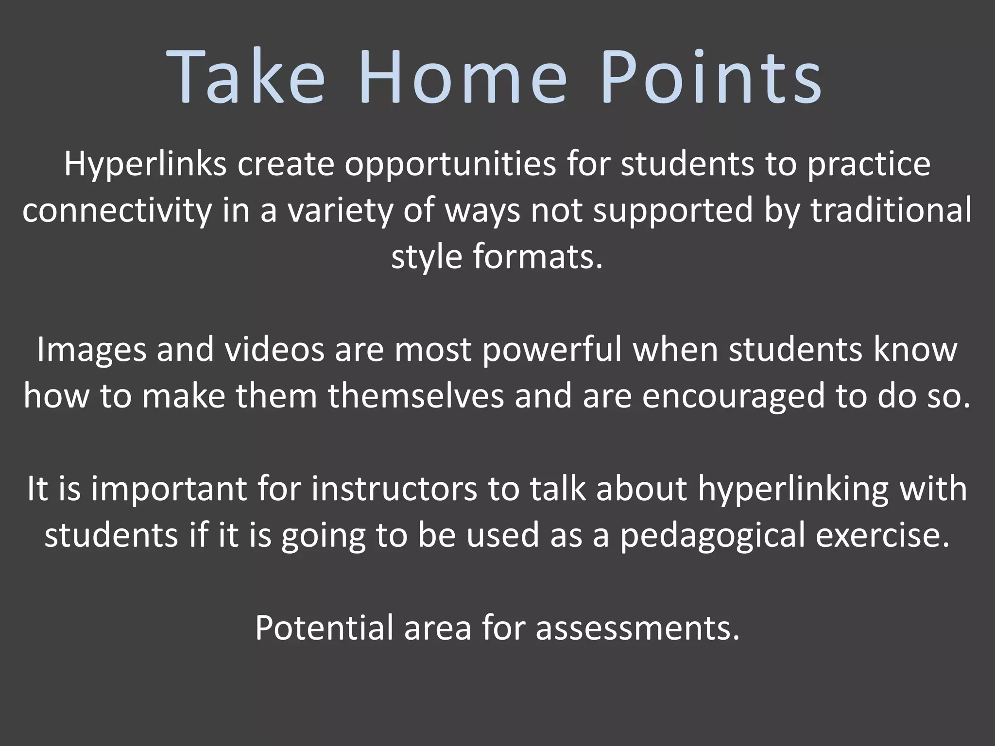 Hyperlinks create opportunities for students to practice
connectivity in a variety of ways not supported by traditional
style formats.
Images and videos are most powerful when students know
how to make them themselves and are encouraged to do so.
It is important for instructors to talk about hyperlinking with
students if it is going to be used as a pedagogical exercise.
Potential area for assessments.
Take Home Points
 