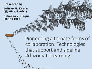 Pioneering alternate forms of
collaboration: Technologies
that support and sideline
#rhizomatic learning
Presented by:
Jeffrey M. Keefer
(@jeffreykeefer)
Rebecca J. Hogue
(@rjhogue)
@jeffreykeefer @rjhogue
 