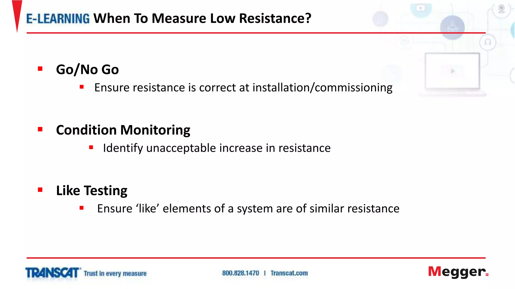  Go/No Go
 Ensure resistance is correct at installation/commissioning
 Condition Monitoring
 Identify unacceptable increase in resistance
 Like Testing
 Ensure ‘like’ elements of a system are of similar resistance
When To Measure Low Resistance?
 