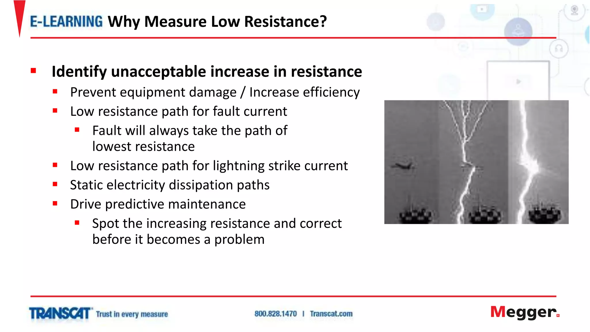  Identify unacceptable increase in resistance
 Prevent equipment damage / Increase efficiency
 Low resistance path for fault current
 Fault will always take the path of
lowest resistance
 Low resistance path for lightning strike current
 Static electricity dissipation paths
 Drive predictive maintenance
 Spot the increasing resistance and correct
before it becomes a problem
Why Measure Low Resistance?
 