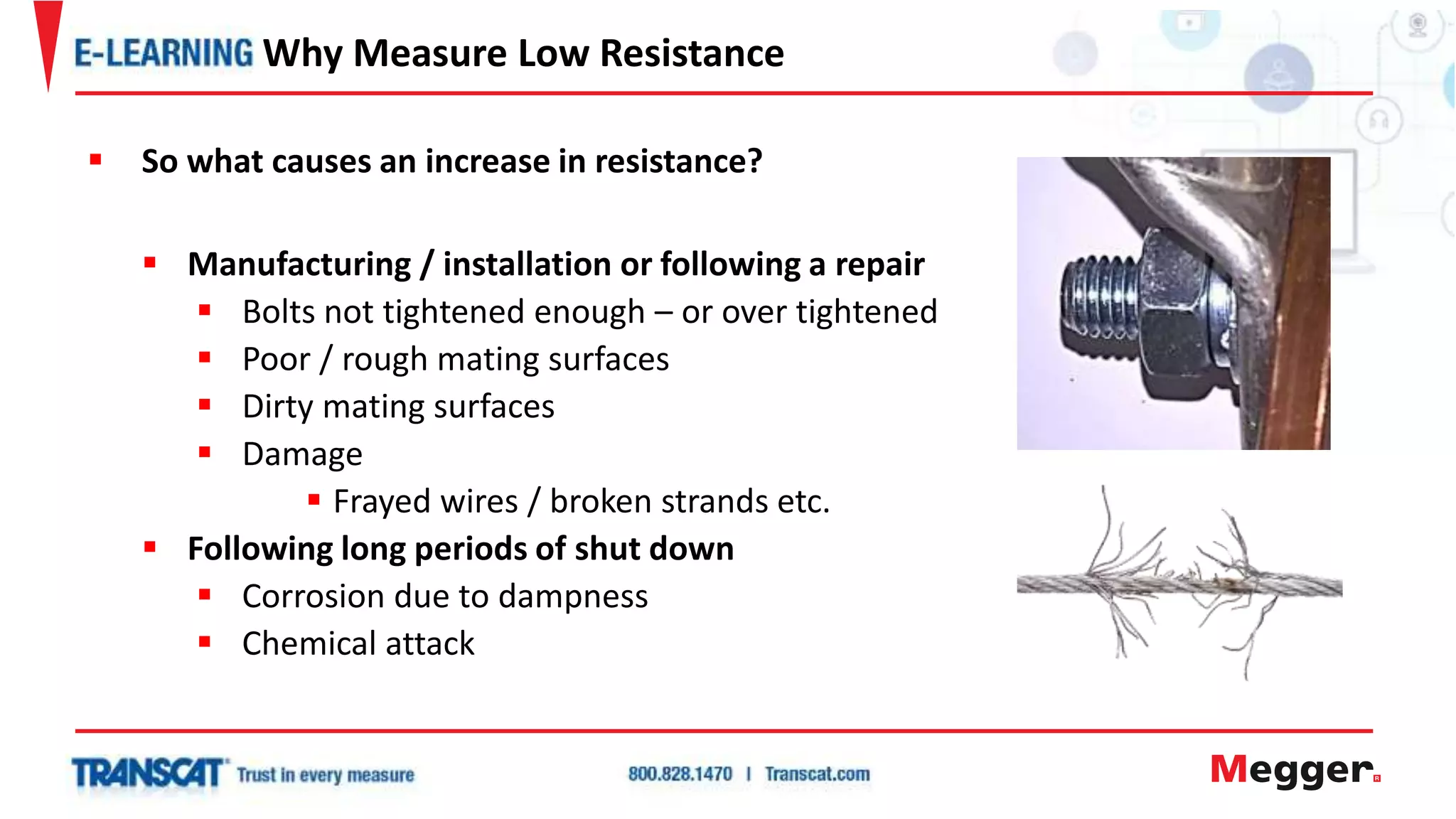  So what causes an increase in resistance?
 Manufacturing / installation or following a repair
 Bolts not tightened enough – or over tightened
 Poor / rough mating surfaces
 Dirty mating surfaces
 Damage
 Frayed wires / broken strands etc.
 Following long periods of shut down
 Corrosion due to dampness
 Chemical attack
Why Measure Low Resistance
 