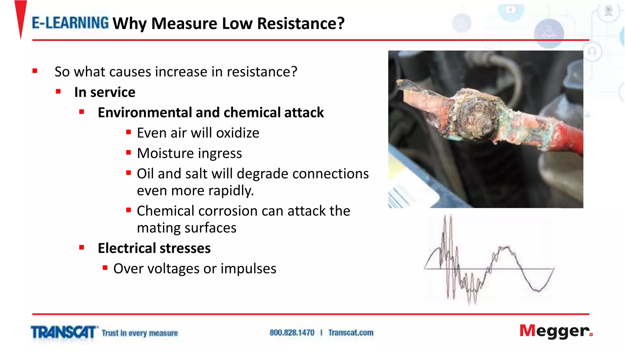  So what causes increase in resistance?
 In service
 Environmental and chemical attack
 Even air will oxidize
 Moisture ingress
 Oil and salt will degrade connections
even more rapidly.
 Chemical corrosion can attack the
mating surfaces
 Electrical stresses
 Over voltages or impulses
Why Measure Low Resistance?
 