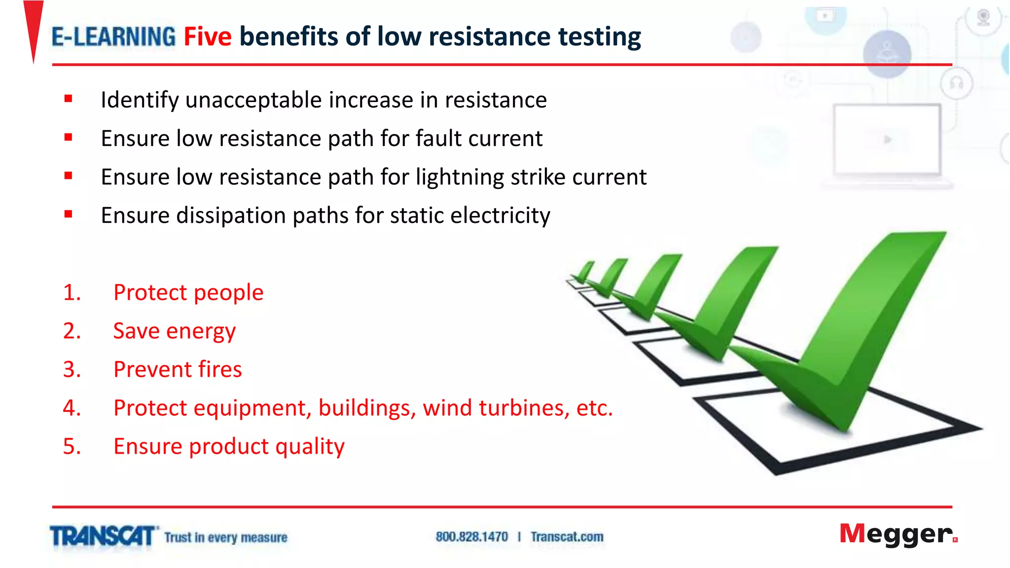  Identify unacceptable increase in resistance
 Ensure low resistance path for fault current
 Ensure low resistance path for lightning strike current
 Ensure dissipation paths for static electricity
1. Protect people
2. Save energy
3. Prevent fires
4. Protect equipment, buildings, wind turbines, etc.
5. Ensure product quality
Five benefits of low resistance testing
 
