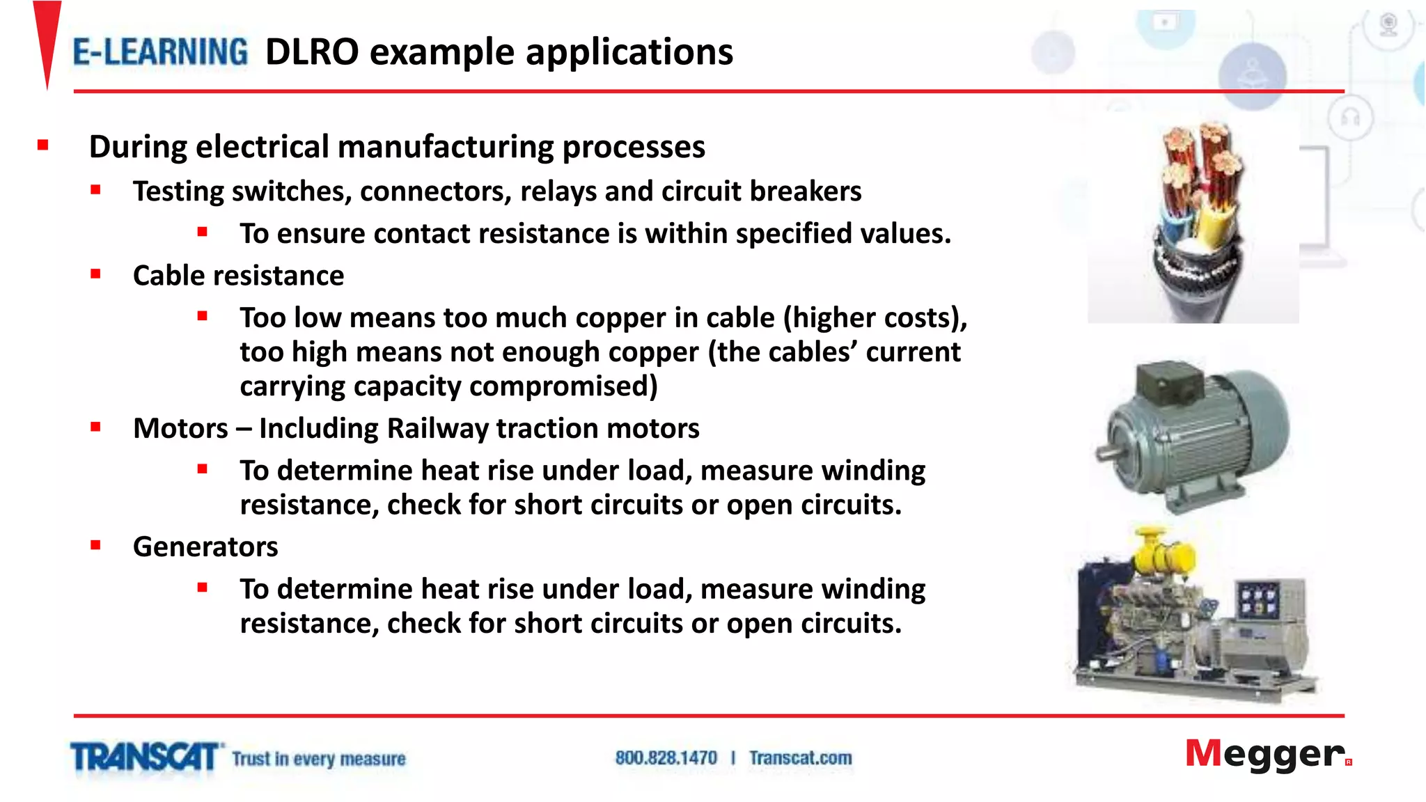 During electrical manufacturing processes
 Testing switches, connectors, relays and circuit breakers
 To ensure contact resistance is within specified values.
 Cable resistance
 Too low means too much copper in cable (higher costs),
too high means not enough copper (the cables’ current
carrying capacity compromised)
 Motors – Including Railway traction motors
 To determine heat rise under load, measure winding
resistance, check for short circuits or open circuits.
 Generators
 To determine heat rise under load, measure winding
resistance, check for short circuits or open circuits.
DLRO example applications
 
