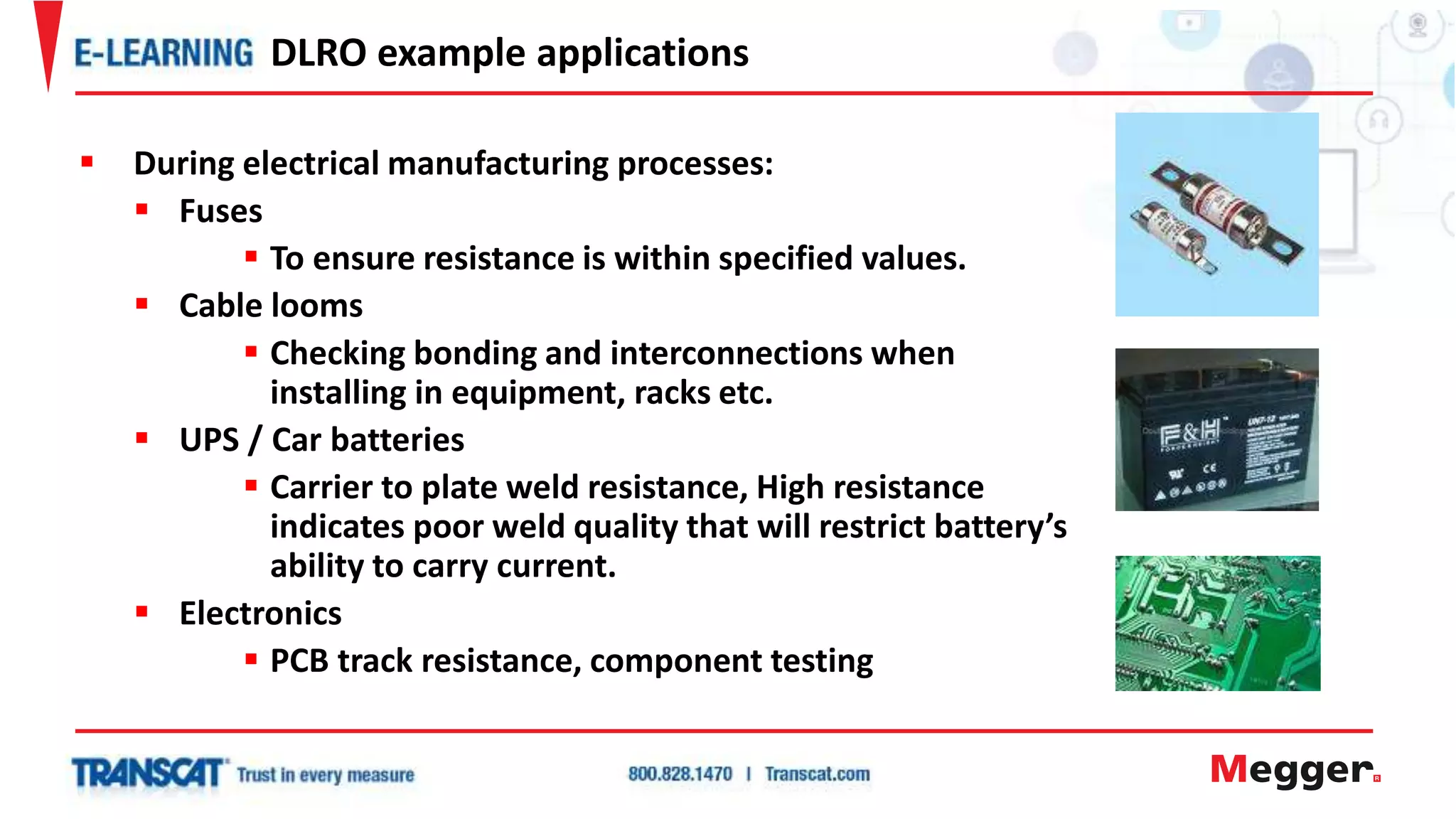 During electrical manufacturing processes:
 Fuses
 To ensure resistance is within specified values.
 Cable looms
 Checking bonding and interconnections when
installing in equipment, racks etc.
 UPS / Car batteries
 Carrier to plate weld resistance, High resistance
indicates poor weld quality that will restrict battery’s
ability to carry current.
 Electronics
 PCB track resistance, component testing
DLRO example applications
 