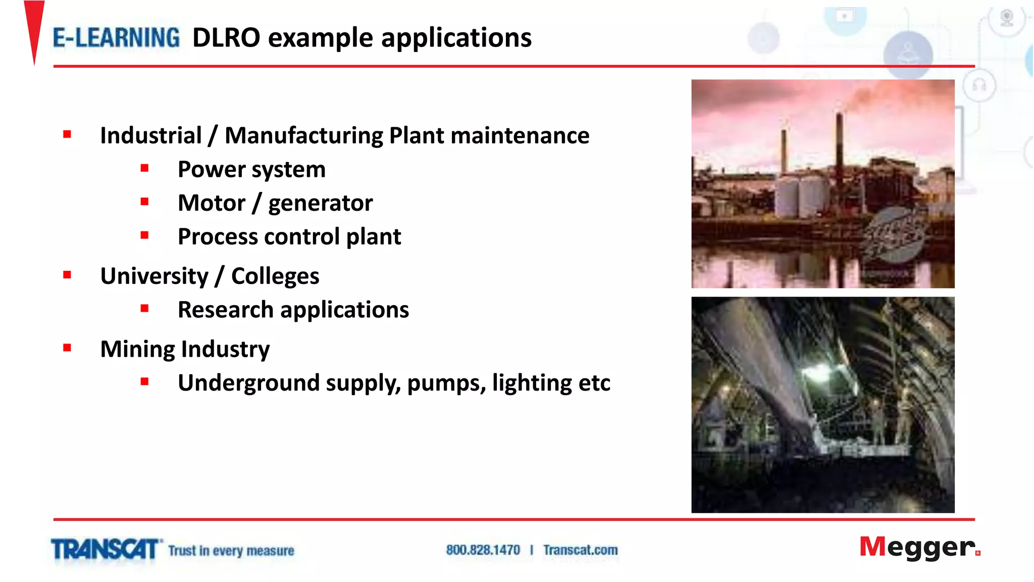 Industrial / Manufacturing Plant maintenance
 Power system
 Motor / generator
 Process control plant
 University / Colleges
 Research applications
 Mining Industry
 Underground supply, pumps, lighting etc
DLRO example applications
 