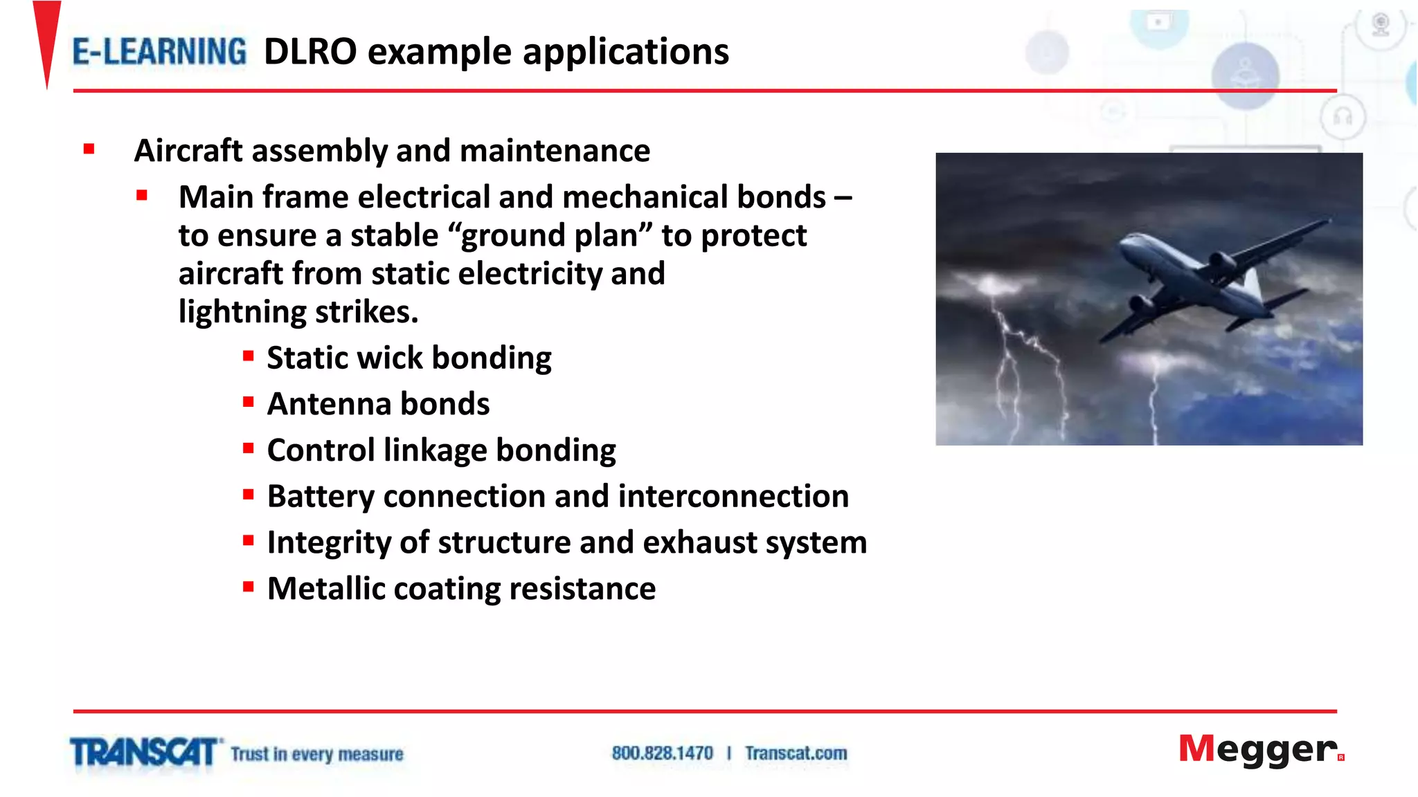  Aircraft assembly and maintenance
 Main frame electrical and mechanical bonds –
to ensure a stable “ground plan” to protect
aircraft from static electricity and
lightning strikes.
 Static wick bonding
 Antenna bonds
 Control linkage bonding
 Battery connection and interconnection
 Integrity of structure and exhaust system
 Metallic coating resistance
DLRO example applications
 