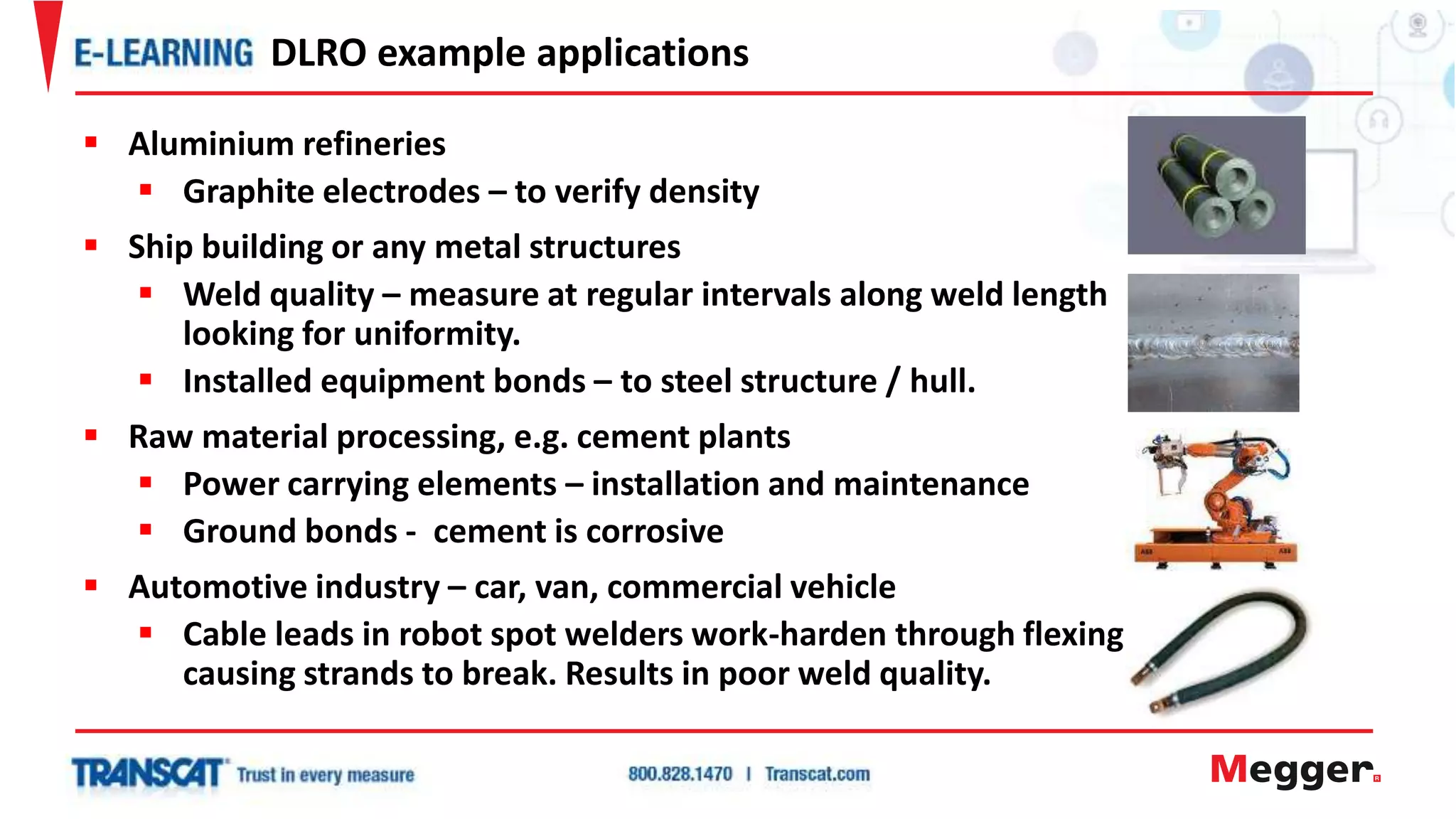  Aluminium refineries
 Graphite electrodes – to verify density
 Ship building or any metal structures
 Weld quality – measure at regular intervals along weld length
looking for uniformity.
 Installed equipment bonds – to steel structure / hull.
 Raw material processing, e.g. cement plants
 Power carrying elements – installation and maintenance
 Ground bonds - cement is corrosive
 Automotive industry – car, van, commercial vehicle
 Cable leads in robot spot welders work-harden through flexing
causing strands to break. Results in poor weld quality.
DLRO example applications
 