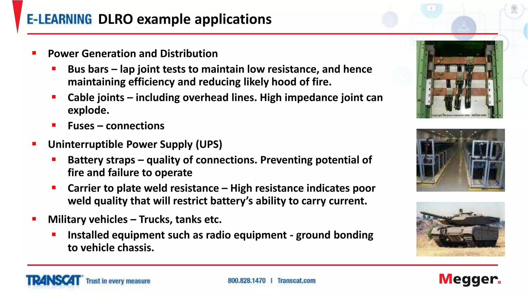  Power Generation and Distribution
 Bus bars – lap joint tests to maintain low resistance, and hence
maintaining efficiency and reducing likely hood of fire.
 Cable joints – including overhead lines. High impedance joint can
explode.
 Fuses – connections
 Uninterruptible Power Supply (UPS)
 Battery straps – quality of connections. Preventing potential of
fire and failure to operate
 Carrier to plate weld resistance – High resistance indicates poor
weld quality that will restrict battery’s ability to carry current.
 Military vehicles – Trucks, tanks etc.
 Installed equipment such as radio equipment - ground bonding
to vehicle chassis.
DLRO example applications
 