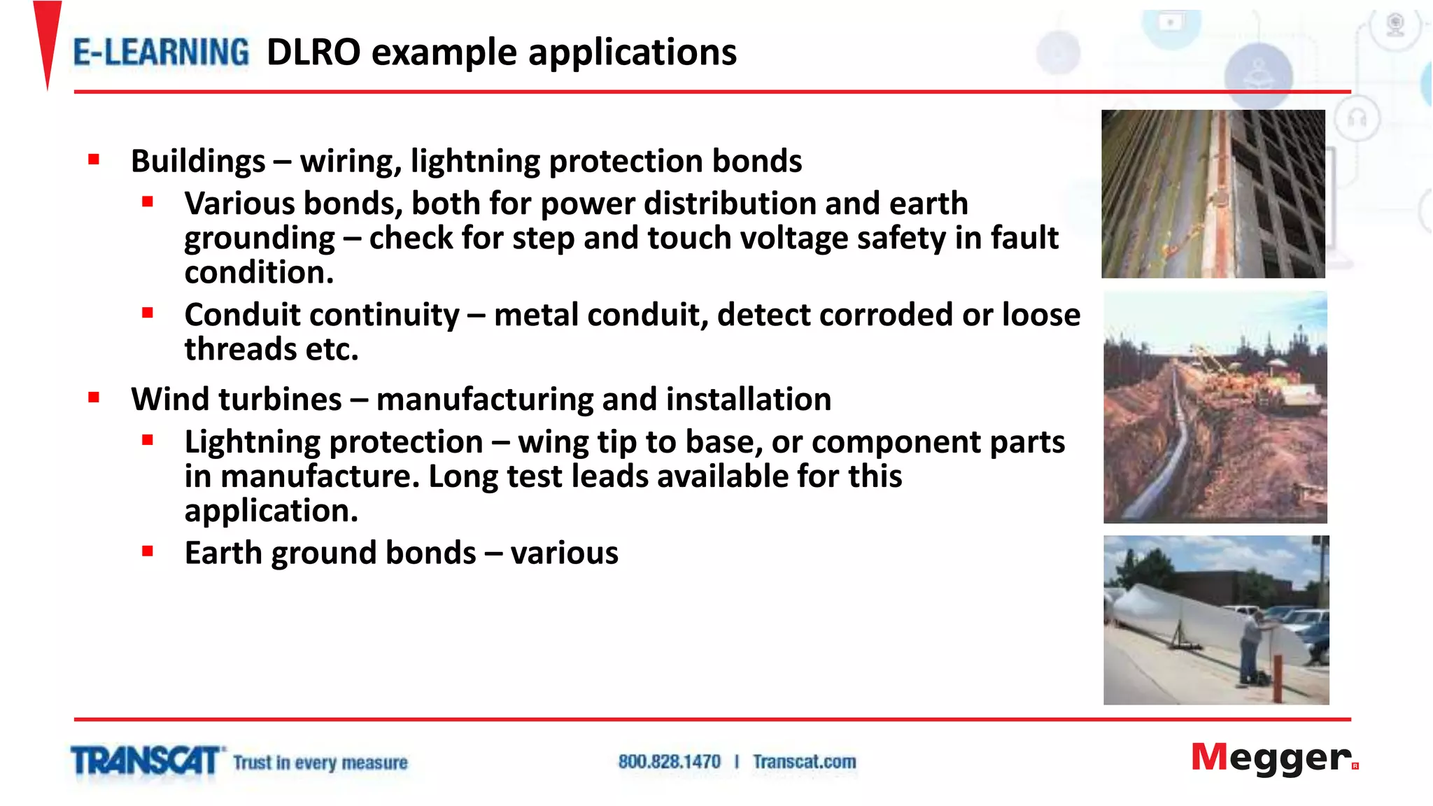  Buildings – wiring, lightning protection bonds
 Various bonds, both for power distribution and earth
grounding – check for step and touch voltage safety in fault
condition.
 Conduit continuity – metal conduit, detect corroded or loose
threads etc.
 Wind turbines – manufacturing and installation
 Lightning protection – wing tip to base, or component parts
in manufacture. Long test leads available for this
application.
 Earth ground bonds – various
DLRO example applications
 