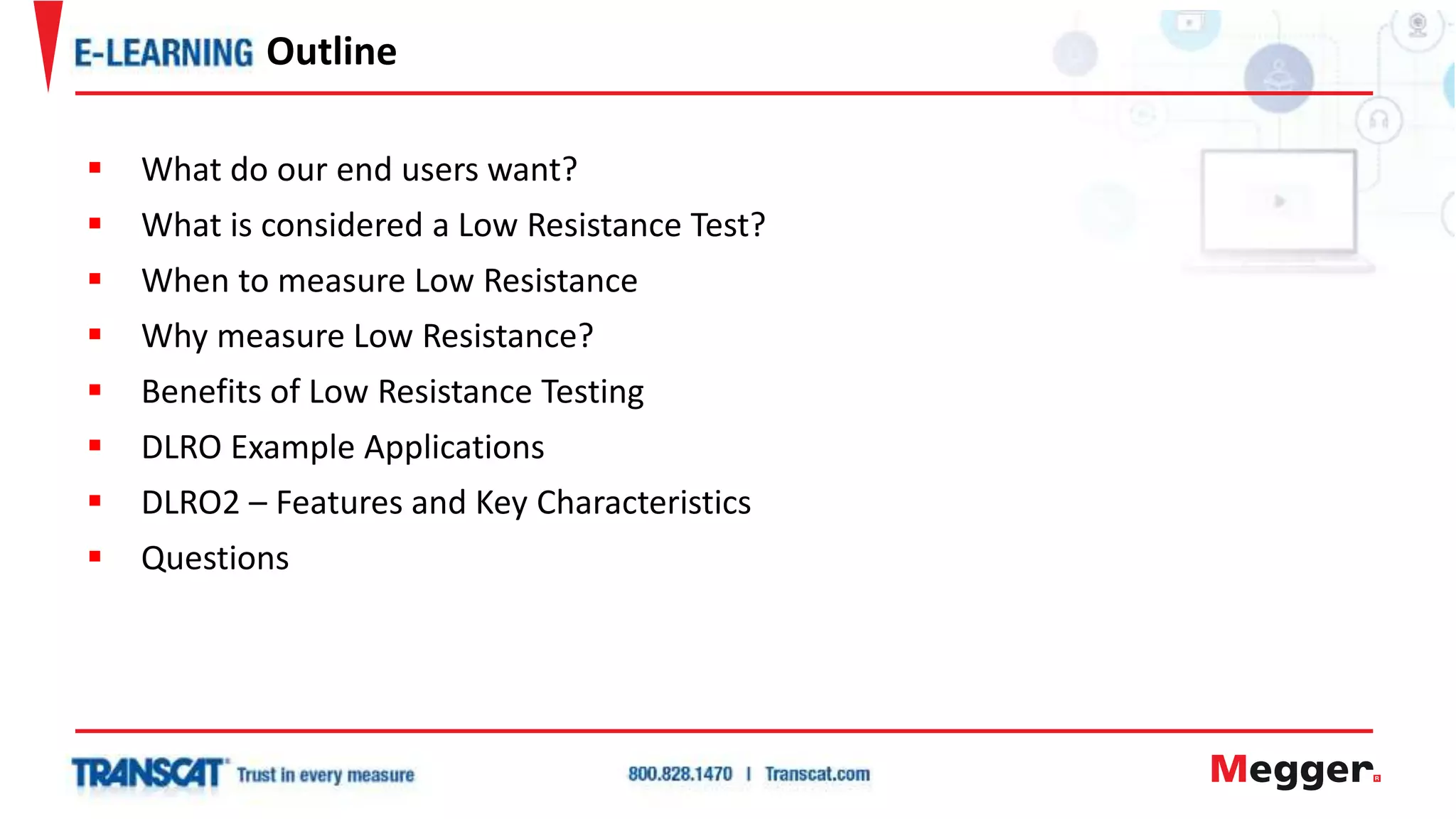  What do our end users want?
 What is considered a Low Resistance Test?
 When to measure Low Resistance
 Why measure Low Resistance?
 Benefits of Low Resistance Testing
 DLRO Example Applications
 DLRO2 – Features and Key Characteristics
 Questions
Outline
 