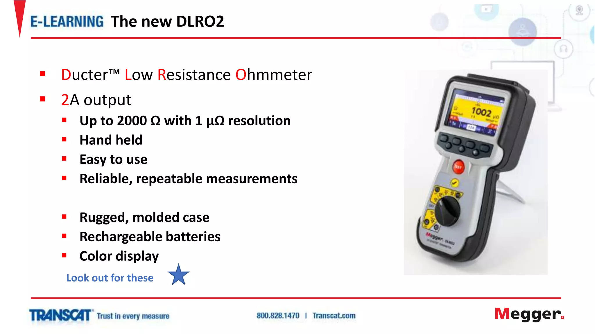  Ducter™ Low Resistance Ohmmeter
 2A output
 Up to 2000 Ω with 1 µΩ resolution
 Hand held
 Easy to use
 Reliable, repeatable measurements
 Rugged, molded case
 Rechargeable batteries
 Color display
The new DLRO2
Look out for these
 