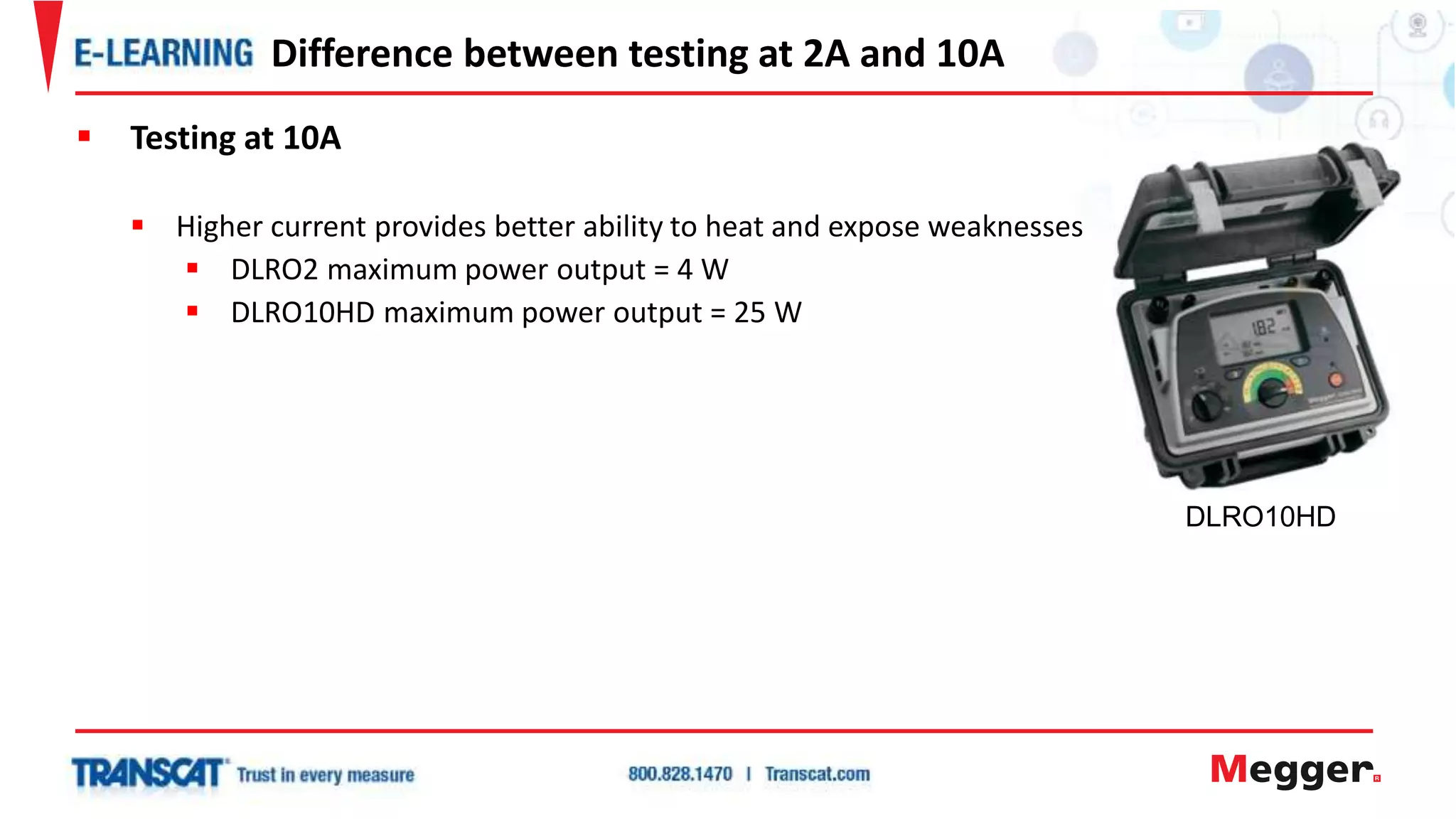  Testing at 10A
 Higher current provides better ability to heat and expose weaknesses
 DLRO2 maximum power output = 4 W
 DLRO10HD maximum power output = 25 W
Difference between testing at 2A and 10A
DLRO10HD
 