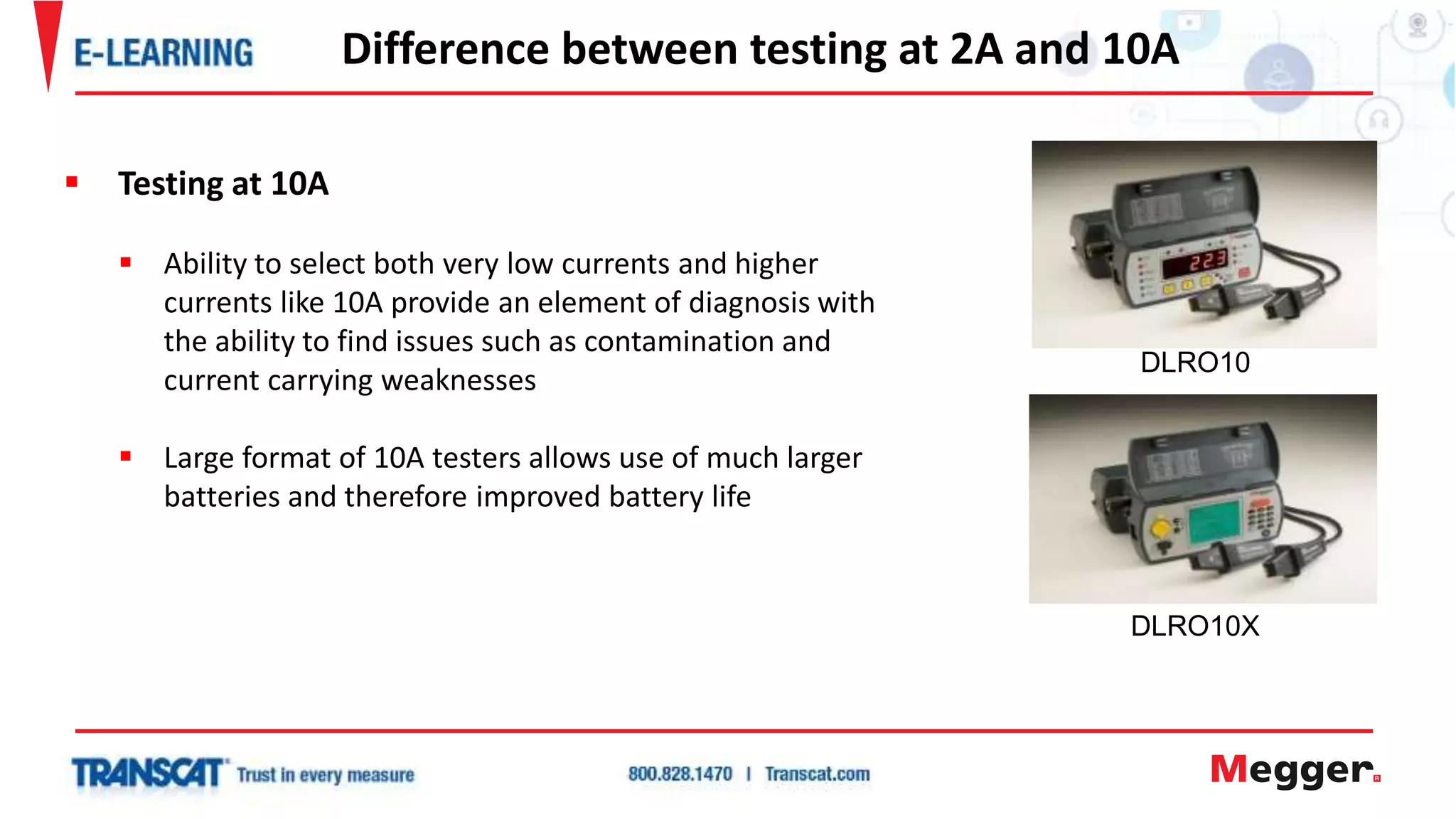 Difference between testing at 2A and 10A
 Testing at 10A
 Ability to select both very low currents and higher
currents like 10A provide an element of diagnosis with
the ability to find issues such as contamination and
current carrying weaknesses
 Large format of 10A testers allows use of much larger
batteries and therefore improved battery life
DLRO10
DLRO10X
 