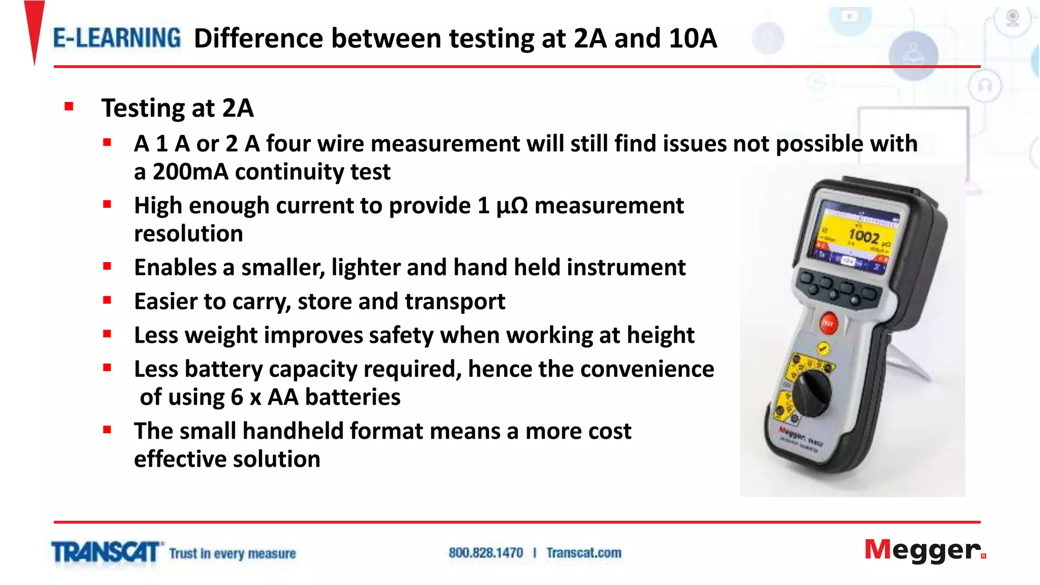  Testing at 2A
 A 1 A or 2 A four wire measurement will still find issues not possible with
a 200mA continuity test
 High enough current to provide 1 µΩ measurement
resolution
 Enables a smaller, lighter and hand held instrument
 Easier to carry, store and transport
 Less weight improves safety when working at height
 Less battery capacity required, hence the convenience
of using 6 x AA batteries
 The small handheld format means a more cost
effective solution
Difference between testing at 2A and 10A
 