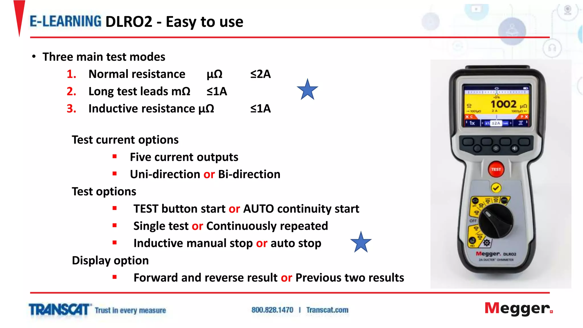 • Three main test modes
1. Normal resistance µΩ ≤2A
2. Long test leads mΩ ≤1A
3. Inductive resistance µΩ ≤1A
Test current options
 Five current outputs
 Uni-direction or Bi-direction
Test options
 TEST button start or AUTO continuity start
 Single test or Continuously repeated
 Inductive manual stop or auto stop
Display option
 Forward and reverse result or Previous two results
DLRO2 - Easy to use
 