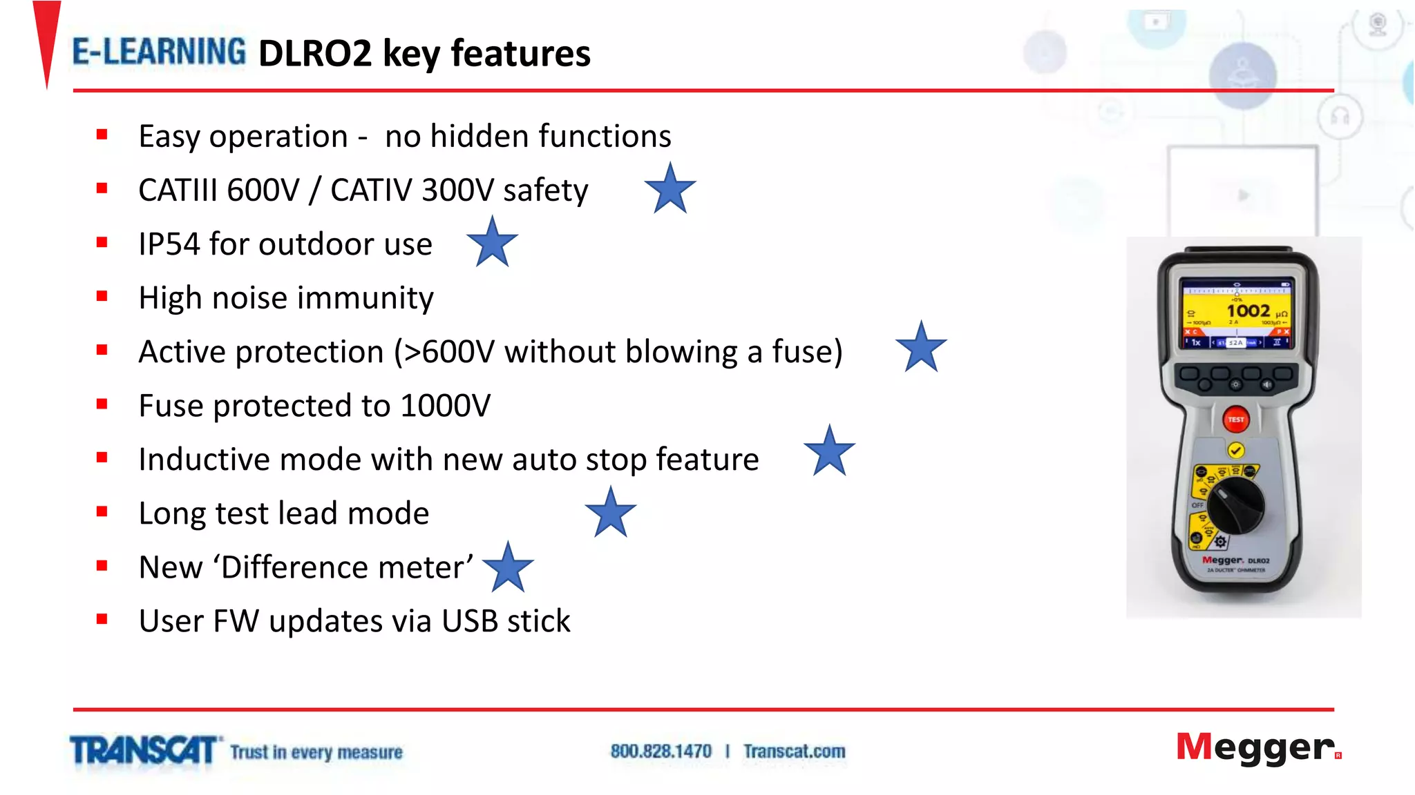  Easy operation - no hidden functions
 CATIII 600V / CATIV 300V safety
 IP54 for outdoor use
 High noise immunity
 Active protection (>600V without blowing a fuse)
 Fuse protected to 1000V
 Inductive mode with new auto stop feature
 Long test lead mode
 New ‘Difference meter’
 User FW updates via USB stick
DLRO2 key features
 