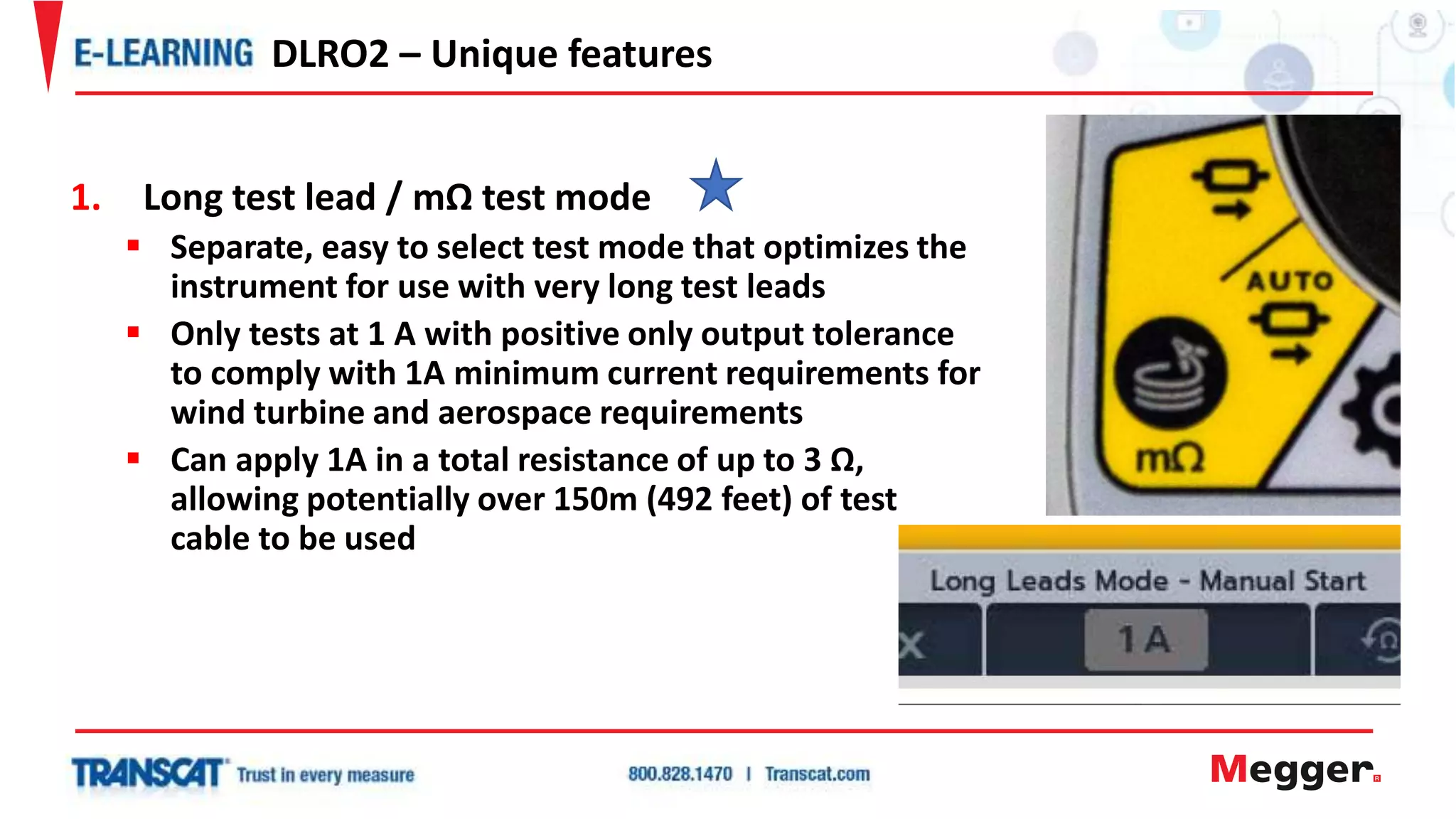 1. Long test lead / mΩ test mode
 Separate, easy to select test mode that optimizes the
instrument for use with very long test leads
 Only tests at 1 A with positive only output tolerance
to comply with 1A minimum current requirements for
wind turbine and aerospace requirements
 Can apply 1A in a total resistance of up to 3 Ω,
allowing potentially over 150m (492 feet) of test
cable to be used
DLRO2 – Unique features
 