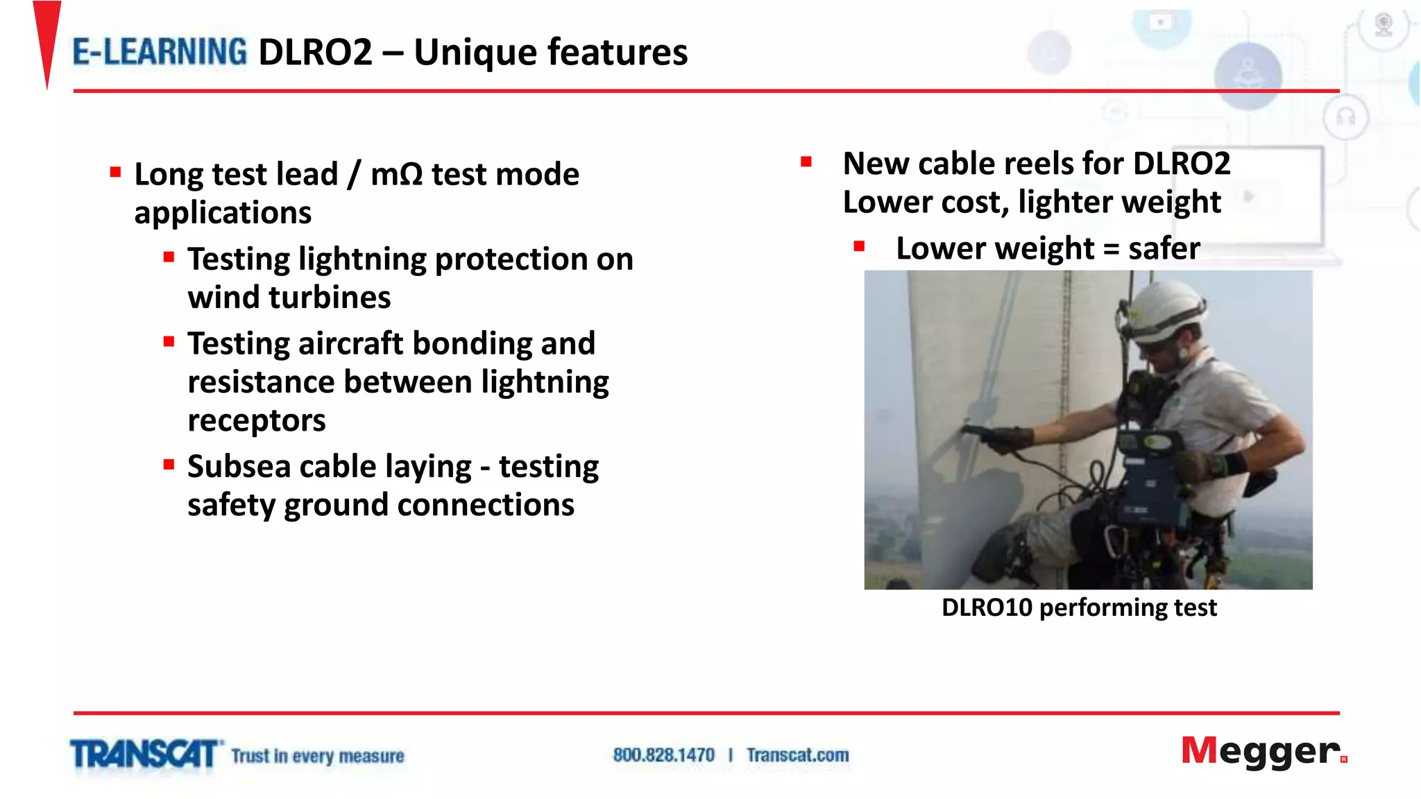  New cable reels for DLRO2
Lower cost, lighter weight
 Lower weight = safer
DLRO10 performing test
 Long test lead / mΩ test mode
applications
 Testing lightning protection on
wind turbines
 Testing aircraft bonding and
resistance between lightning
receptors
 Subsea cable laying - testing
safety ground connections
DLRO2 – Unique features
 
