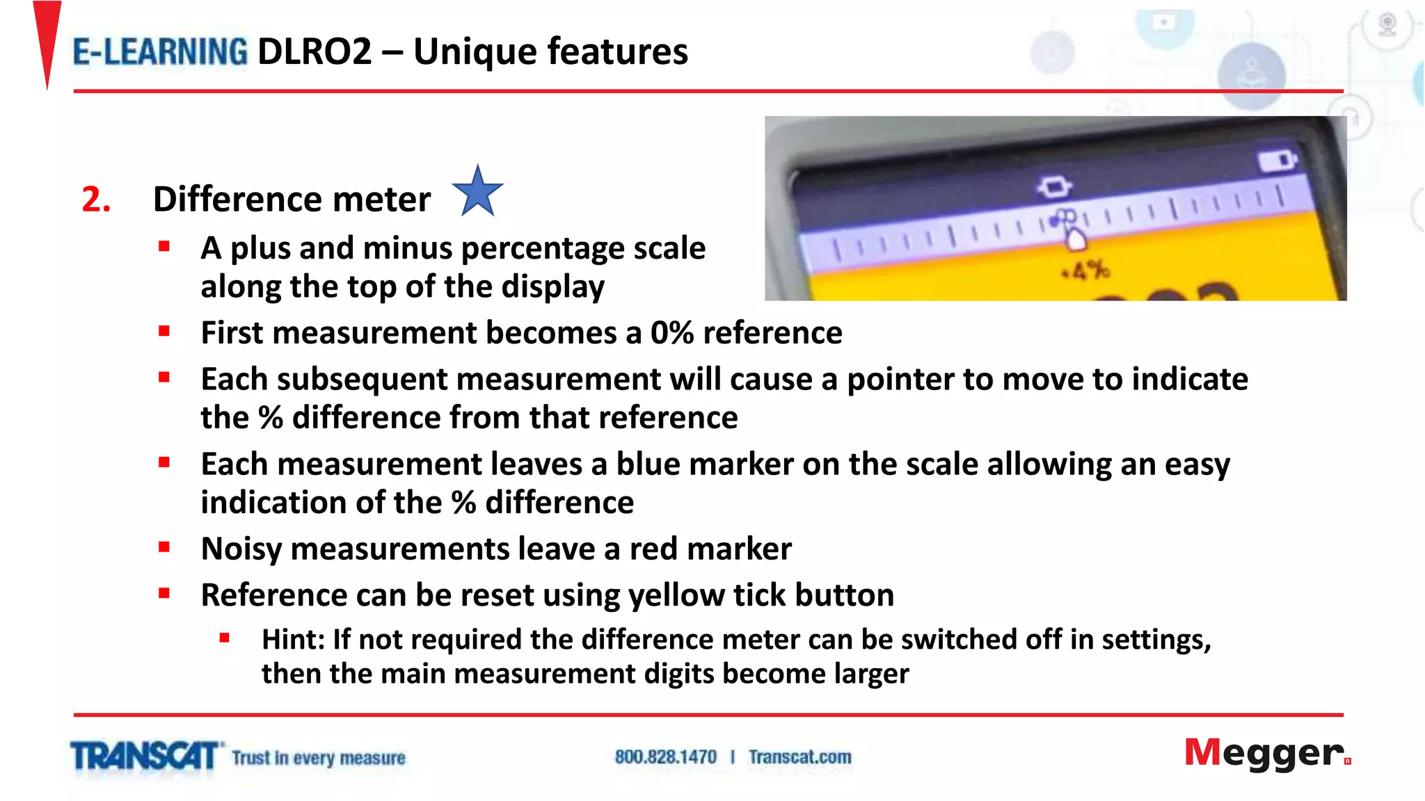 2. Difference meter
 A plus and minus percentage scale
along the top of the display
 First measurement becomes a 0% reference
 Each subsequent measurement will cause a pointer to move to indicate
the % difference from that reference
 Each measurement leaves a blue marker on the scale allowing an easy
indication of the % difference
 Noisy measurements leave a red marker
 Reference can be reset using yellow tick button
 Hint: If not required the difference meter can be switched off in settings,
then the main measurement digits become larger
DLRO2 – Unique features
 