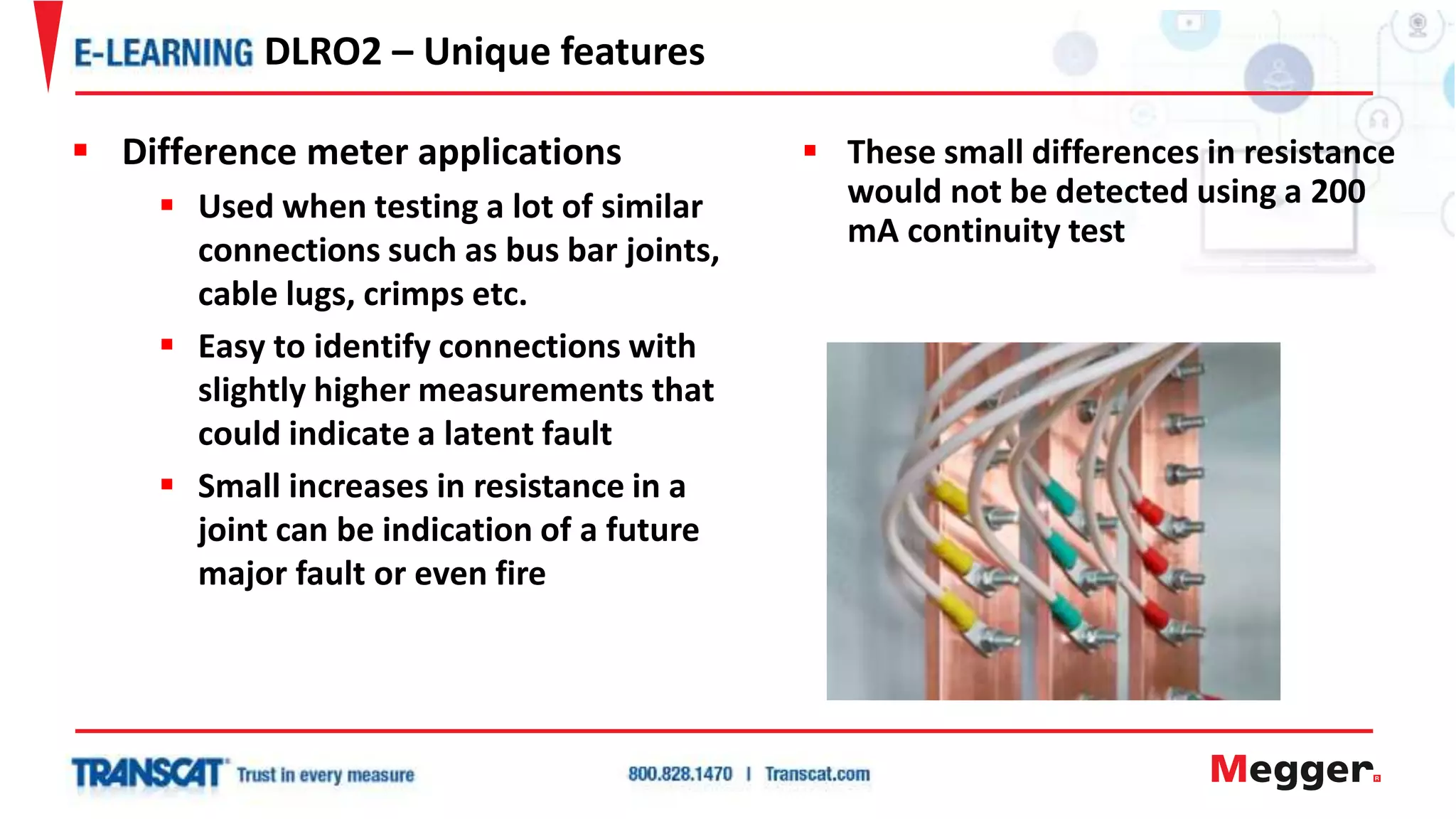  These small differences in resistance
would not be detected using a 200
mA continuity test
DLRO2 – Unique features
 Difference meter applications
 Used when testing a lot of similar
connections such as bus bar joints,
cable lugs, crimps etc.
 Easy to identify connections with
slightly higher measurements that
could indicate a latent fault
 Small increases in resistance in a
joint can be indication of a future
major fault or even fire
 