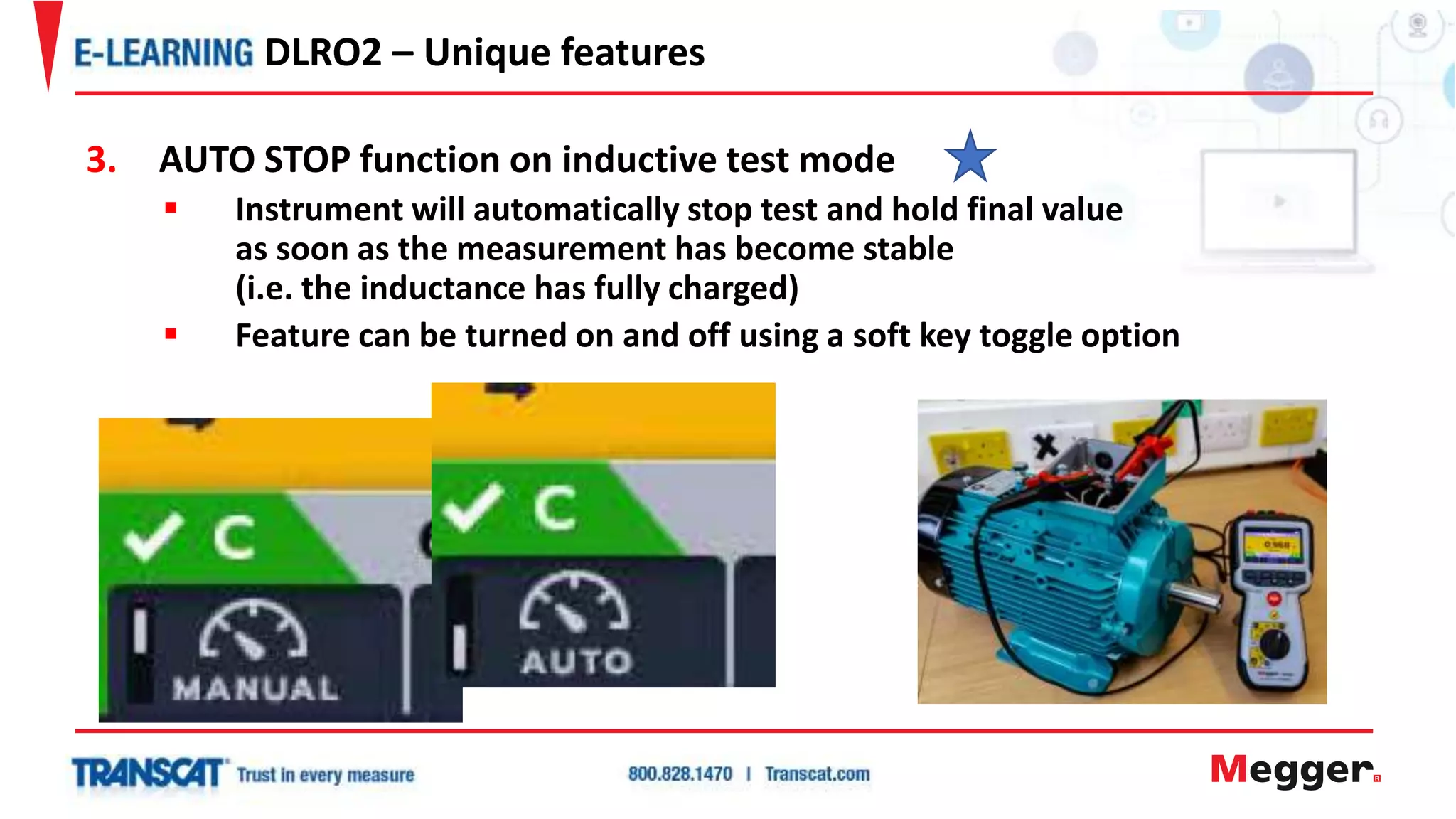 3. AUTO STOP function on inductive test mode
 Instrument will automatically stop test and hold final value
as soon as the measurement has become stable
(i.e. the inductance has fully charged)
 Feature can be turned on and off using a soft key toggle option
DLRO2 – Unique features
 