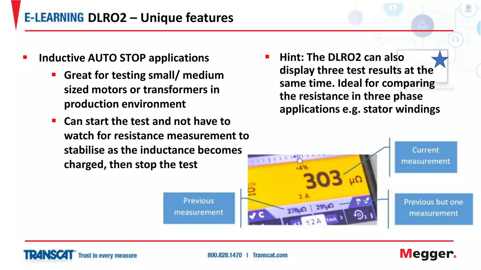  Hint: The DLRO2 can also
display three test results at the
same time. Ideal for comparing
the resistance in three phase
applications e.g. stator windings
DLRO2 – Unique features
 Inductive AUTO STOP applications
 Great for testing small/ medium
sized motors or transformers in
production environment
 Can start the test and not have to
watch for resistance measurement to
stabilise as the inductance becomes
charged, then stop the test
 