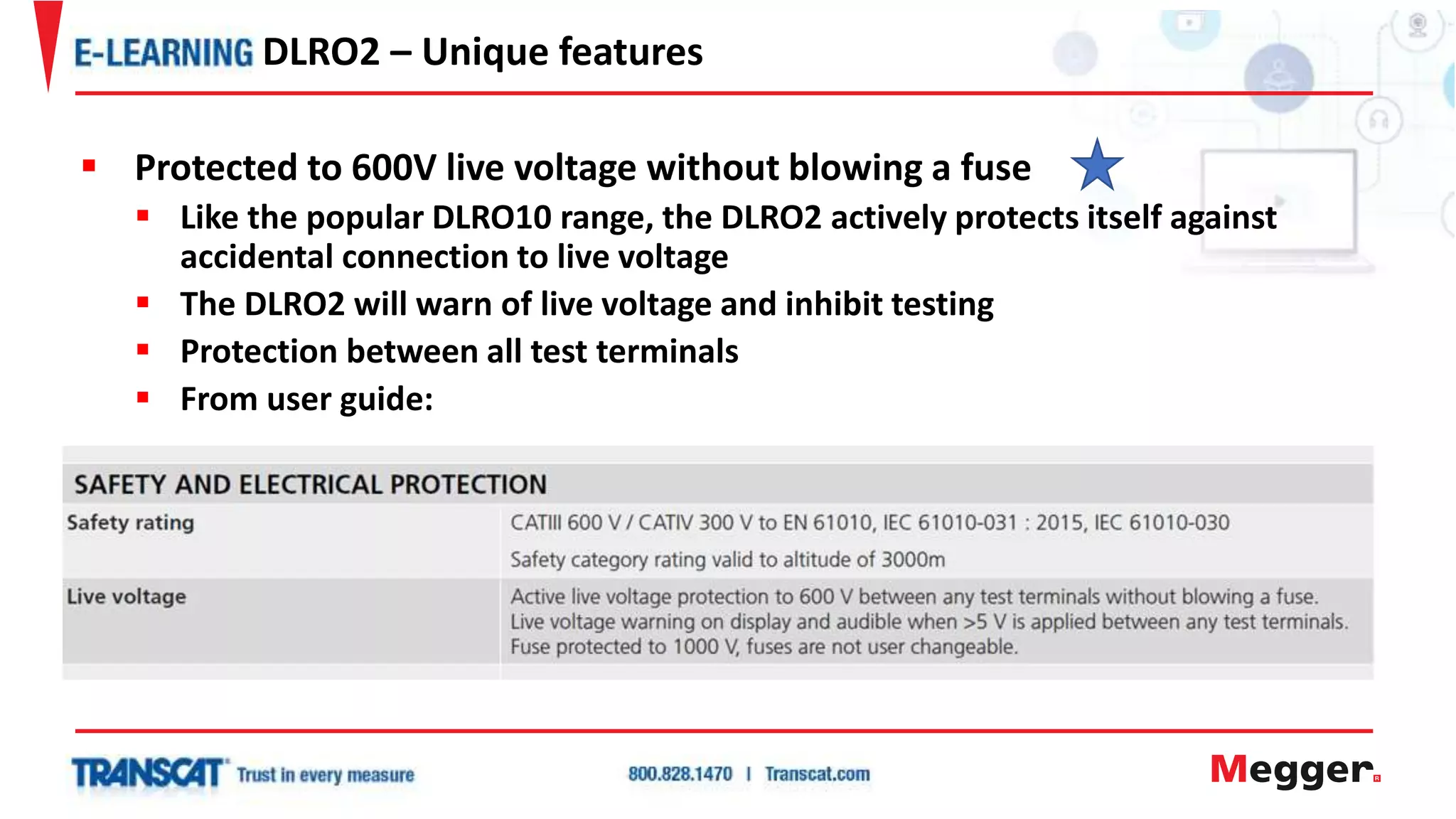  Protected to 600V live voltage without blowing a fuse
 Like the popular DLRO10 range, the DLRO2 actively protects itself against
accidental connection to live voltage
 The DLRO2 will warn of live voltage and inhibit testing
 Protection between all test terminals
 From user guide:
DLRO2 – Unique features
 