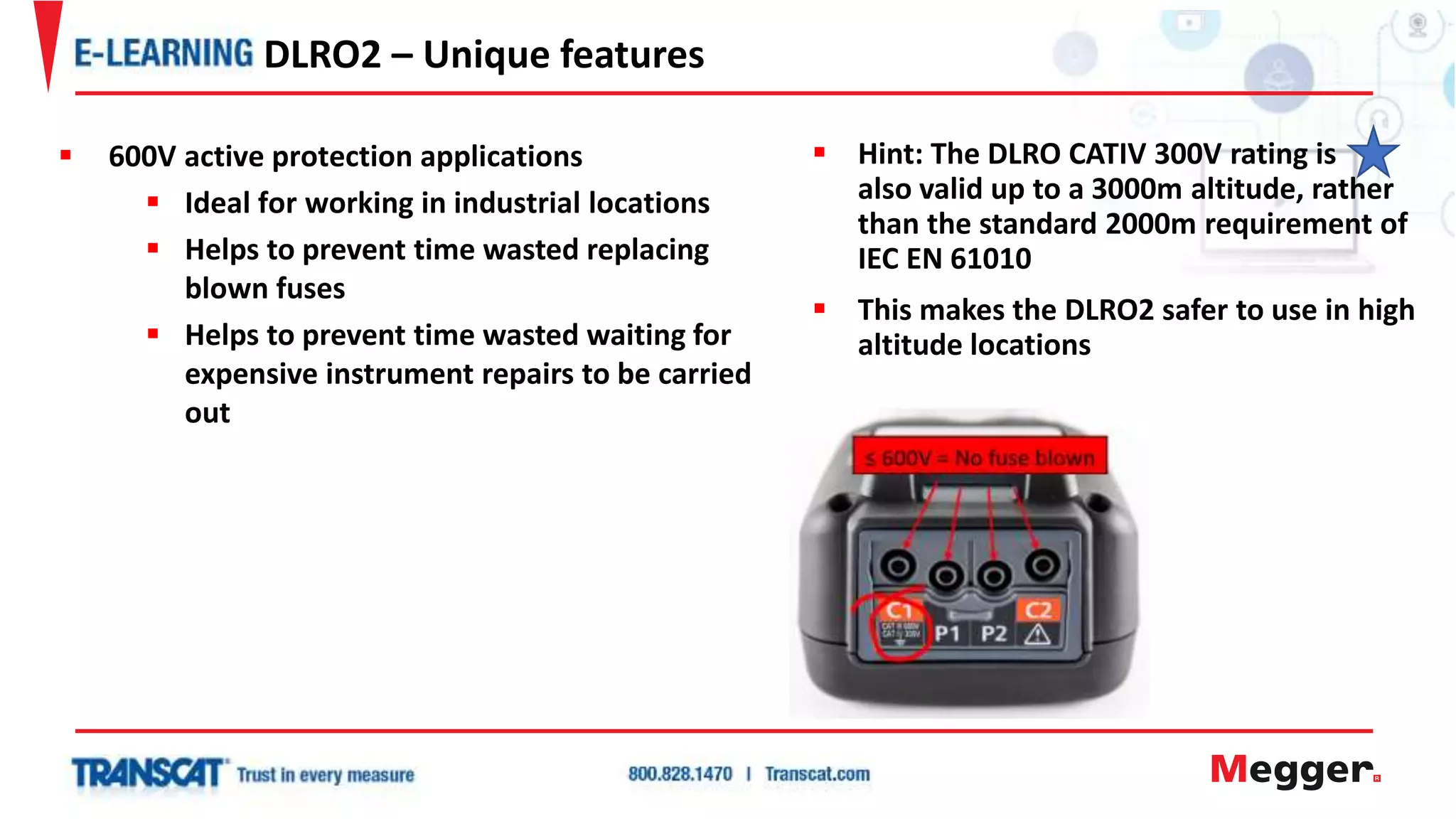  Hint: The DLRO CATIV 300V rating is
also valid up to a 3000m altitude, rather
than the standard 2000m requirement of
IEC EN 61010
 This makes the DLRO2 safer to use in high
altitude locations
DLRO2 – Unique features
 600V active protection applications
 Ideal for working in industrial locations
 Helps to prevent time wasted replacing
blown fuses
 Helps to prevent time wasted waiting for
expensive instrument repairs to be carried
out
 