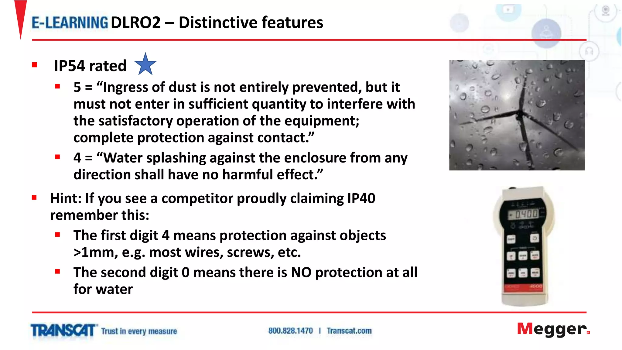  IP54 rated
 5 = “Ingress of dust is not entirely prevented, but it
must not enter in sufficient quantity to interfere with
the satisfactory operation of the equipment;
complete protection against contact.”
 4 = “Water splashing against the enclosure from any
direction shall have no harmful effect.”
 Hint: If you see a competitor proudly claiming IP40
remember this:
 The first digit 4 means protection against objects
>1mm, e.g. most wires, screws, etc.
 The second digit 0 means there is NO protection at all
for water
DLRO2 – Distinctive features
 