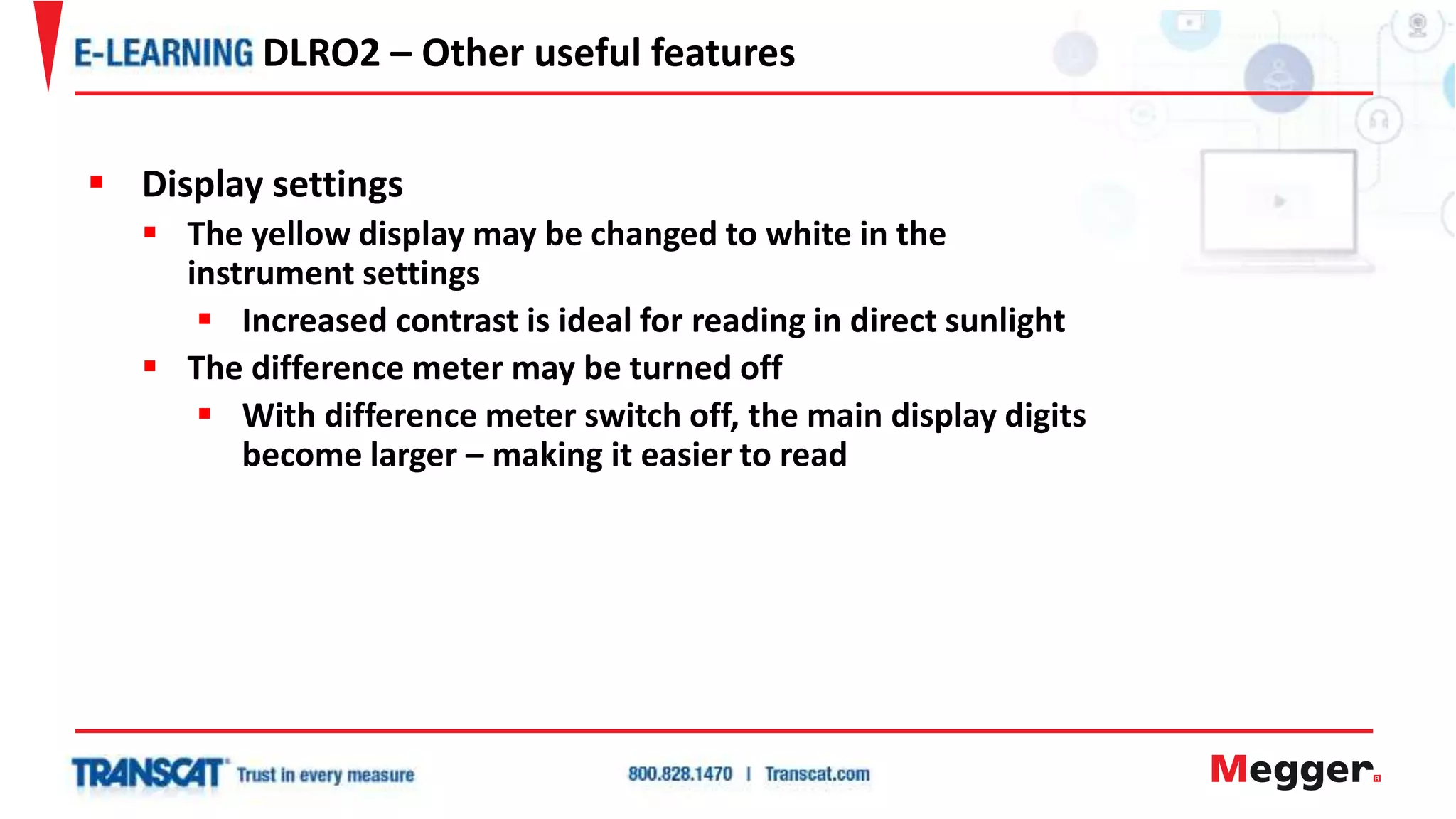  Display settings
 The yellow display may be changed to white in the
instrument settings
 Increased contrast is ideal for reading in direct sunlight
 The difference meter may be turned off
 With difference meter switch off, the main display digits
become larger – making it easier to read
DLRO2 – Other useful features
 