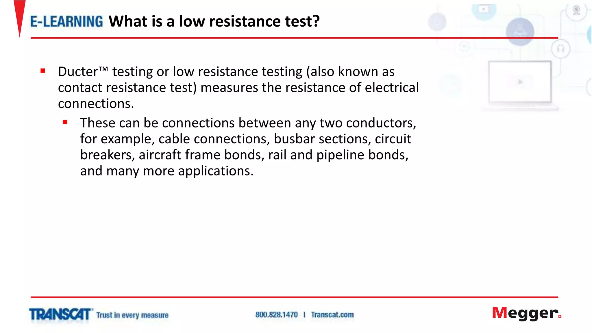  Ducter™ testing or low resistance testing (also known as
contact resistance test) measures the resistance of electrical
connections.
 These can be connections between any two conductors,
for example, cable connections, busbar sections, circuit
breakers, aircraft frame bonds, rail and pipeline bonds,
and many more applications.
What is a low resistance test?
 