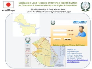 Digitization Land Records of Revenue (DLRR) System
for Charsadda & Nowshera Districts in Khyber Pakhtunkhwa
A Pilot Project of 2010 Flood affected areas
Under PSFRP Project funded by Government of Japan
Prepared by:
Project Manager
Syed Subtain Hussain
Manager IT (GIS/MIS),
UN-Habitat, Pakistan
subtain.Hussain@unhabitat.org.pk
ssbacha@gmail.com
 