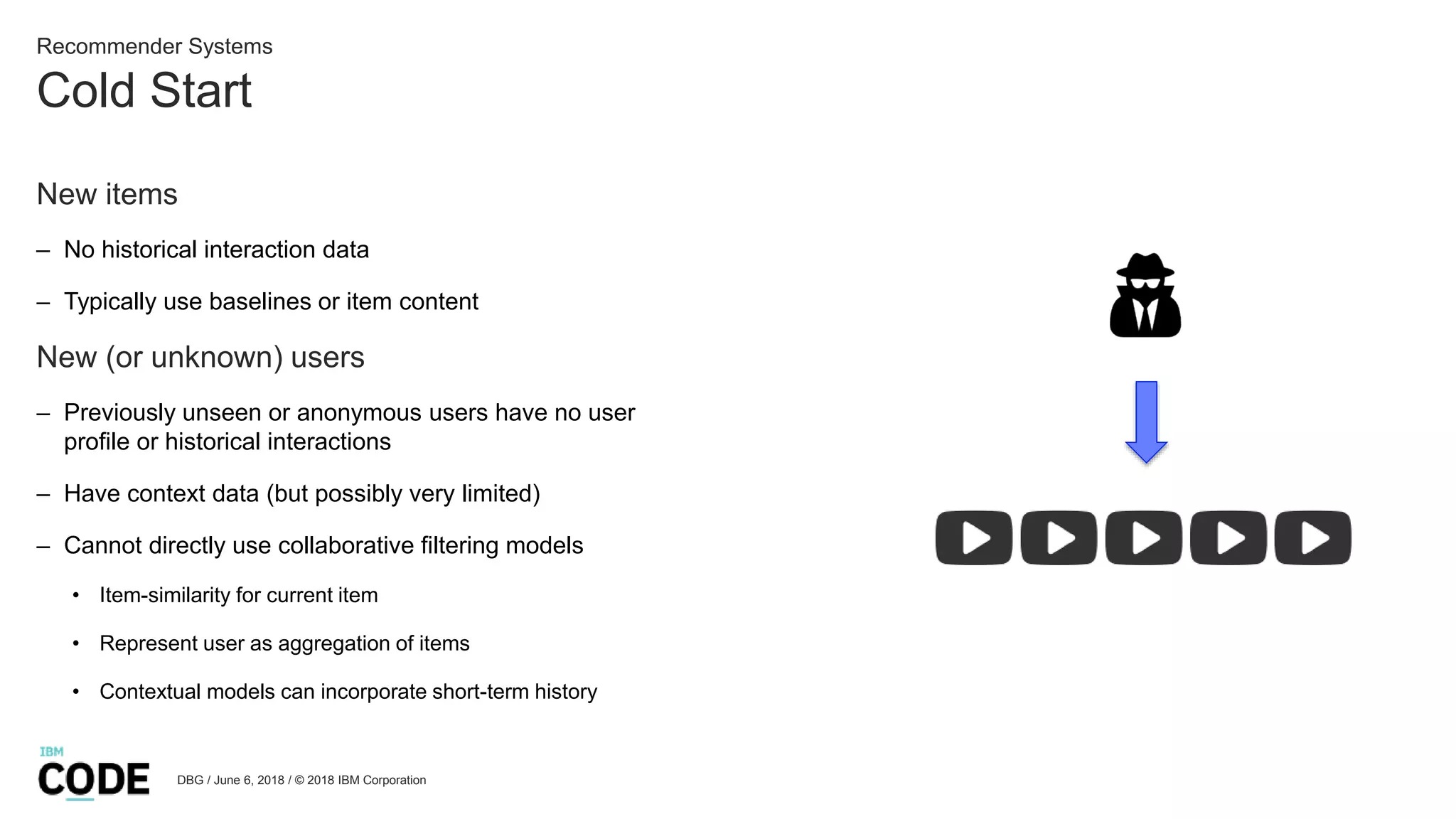 Cold Start
DBG / June 6, 2018 / © 2018 IBM Corporation
Recommender Systems
New items
– No historical interaction data
– Typically use baselines or item content
New (or unknown) users
– Previously unseen or anonymous users have no user
profile or historical interactions
– Have context data (but possibly very limited)
– Cannot directly use collaborative filtering models
• Item-similarity for current item
• Represent user as aggregation of items
• Contextual models can incorporate short-term history
 